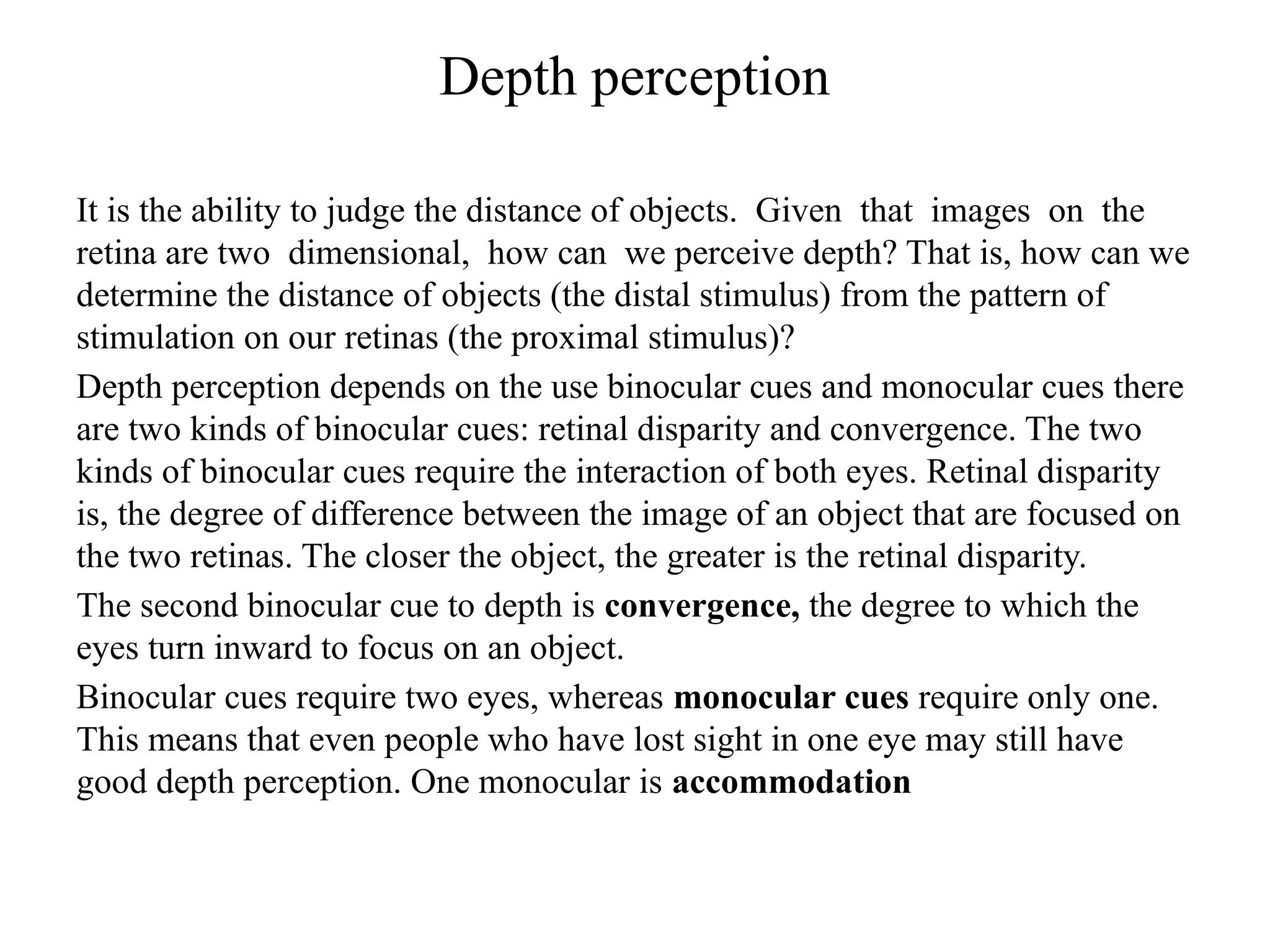 Depth perception
It is the ability to judge the distance of objects. Given that images on the
retina are two dimensional, how can we perceive depth? That is, how can we
determine the distance of objects (the distal stimulus) from the pattern of
stimulation on our retinas (the proximal stimulus)?
Depth perception depends on the use binocular cues and monocular cues there
are two kinds of binocular cues: retinal disparity and convergence. The two
kinds of binocular cues require the interaction of both eyes. Retinal disparity
is, the degree of difference between the image of an object that are focused on
the two retinas. The closer the object, the greater is the retinal disparity.
The second binocular cue to depth is convergence, the degree to which the
eyes turn inward to focus on an object.
Binocular cues require two eyes, whereas monocular cues require only one.
This means that even people who have lost sight in one eye may still have
good depth perception. One monocular is accommodation
 