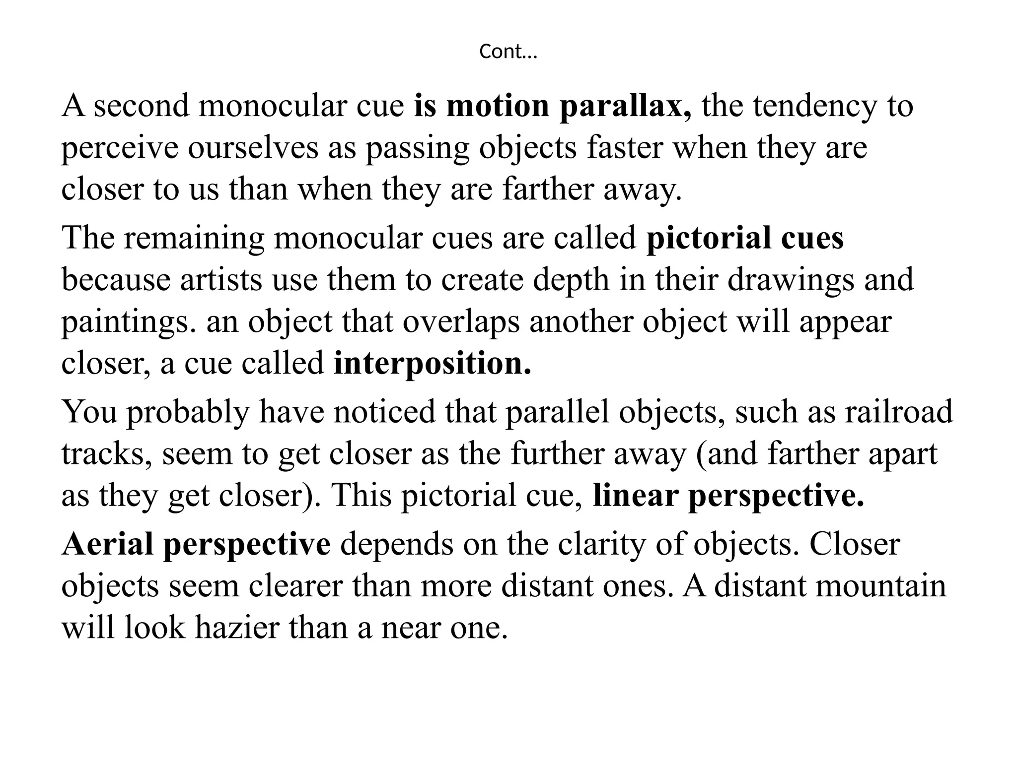 Cont…
A second monocular cue is motion parallax, the tendency to
perceive ourselves as passing objects faster when they are
closer to us than when they are farther away.
The remaining monocular cues are called pictorial cues
because artists use them to create depth in their drawings and
paintings. an object that overlaps another object will appear
closer, a cue called interposition.
You probably have noticed that parallel objects, such as railroad
tracks, seem to get closer as the further away (and farther apart
as they get closer). This pictorial cue, linear perspective.
Aerial perspective depends on the clarity of objects. Closer
objects seem clearer than more distant ones. A distant mountain
will look hazier than a near one.
 