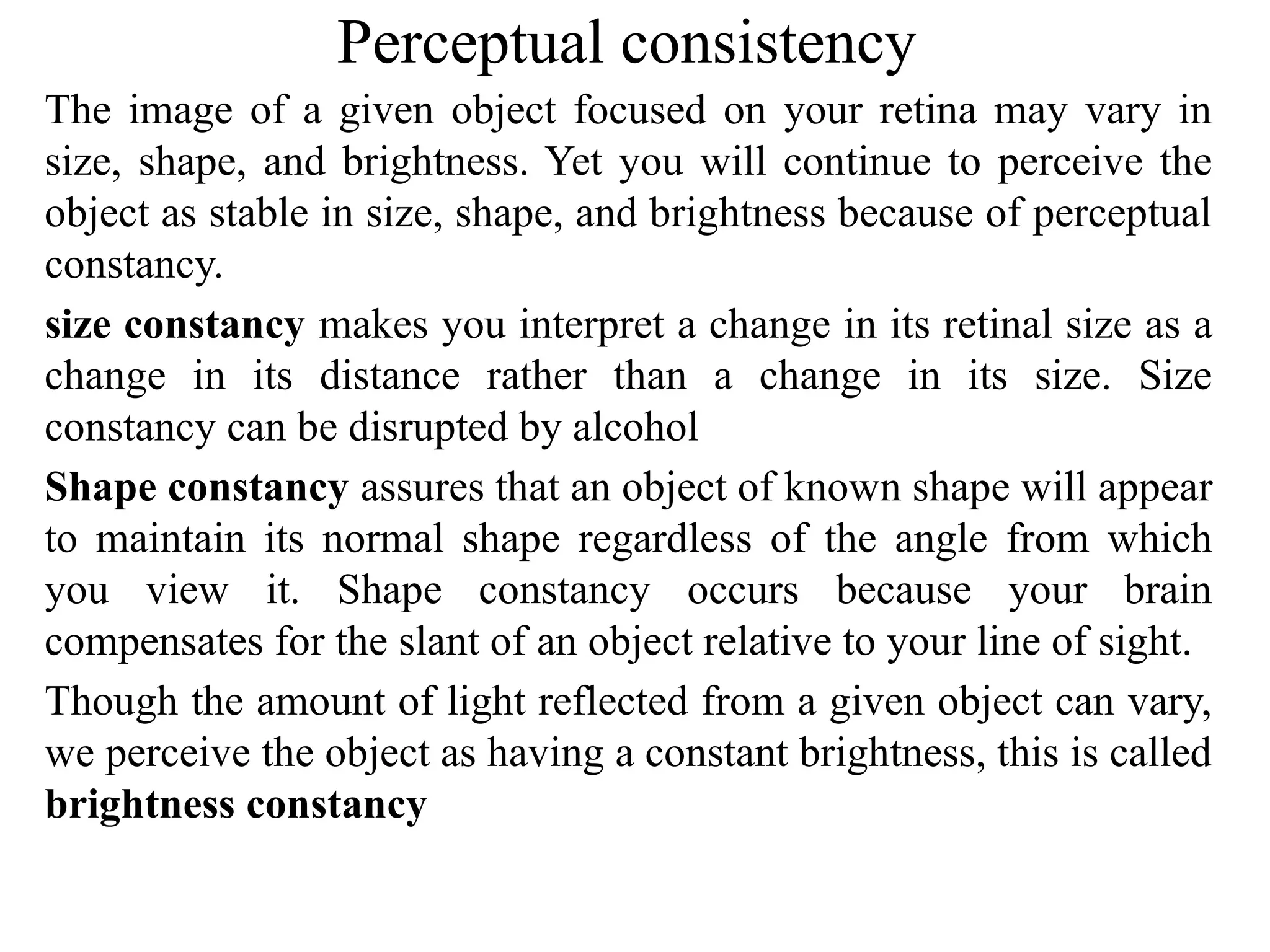 Perceptual consistency
The image of a given object focused on your retina may vary in
size, shape, and brightness. Yet you will continue to perceive the
object as stable in size, shape, and brightness because of perceptual
constancy.
size constancy makes you interpret a change in its retinal size as a
change in its distance rather than a change in its size. Size
constancy can be disrupted by alcohol
Shape constancy assures that an object of known shape will appear
to maintain its normal shape regardless of the angle from which
you view it. Shape constancy occurs because your brain
compensates for the slant of an object relative to your line of sight.
Though the amount of light reflected from a given object can vary,
we perceive the object as having a constant brightness, this is called
brightness constancy
 