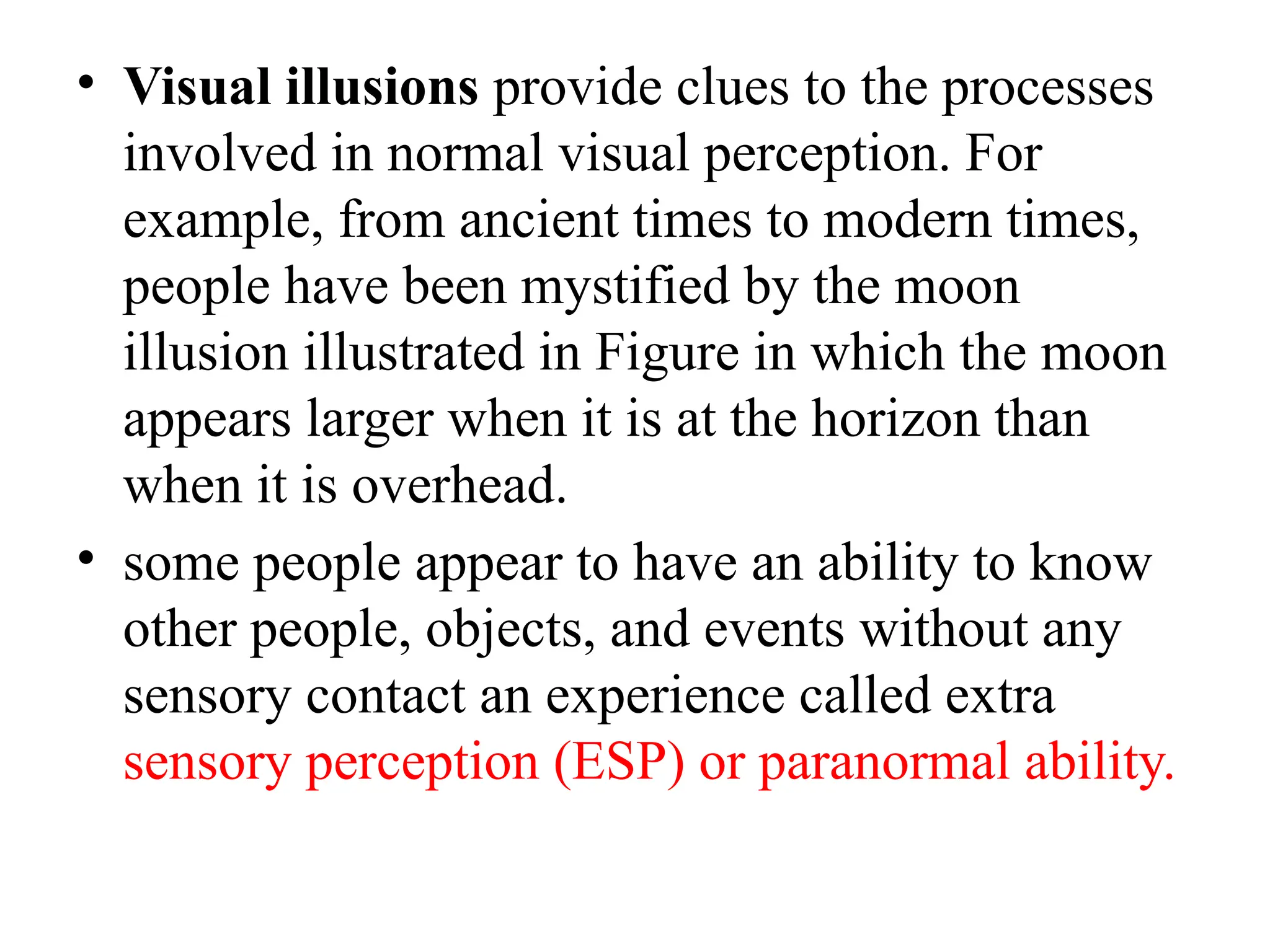 • Visual illusions provide clues to the processes
involved in normal visual perception. For
example, from ancient times to modern times,
people have been mystified by the moon
illusion illustrated in Figure in which the moon
appears larger when it is at the horizon than
when it is overhead.
• some people appear to have an ability to know
other people, objects, and events without any
sensory contact an experience called extra
sensory perception (ESP) or paranormal ability.
 
