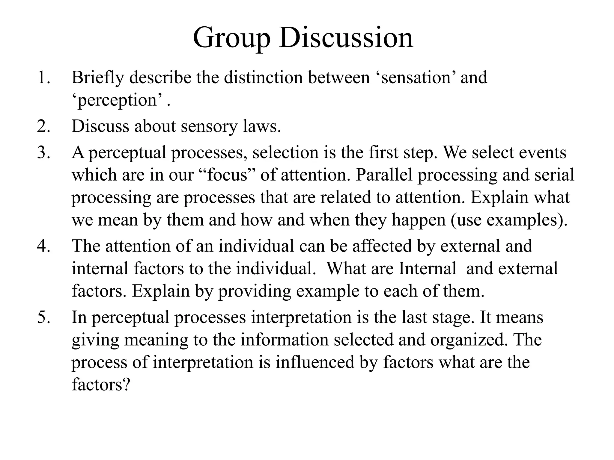 Group Discussion
1. Briefly describe the distinction between ‘sensation’ and
‘perception’ .
2. Discuss about sensory laws.
3. A perceptual processes, selection is the first step. We select events
which are in our “focus” of attention. Parallel processing and serial
processing are processes that are related to attention. Explain what
we mean by them and how and when they happen (use examples).
4. The attention of an individual can be affected by external and
internal factors to the individual. What are Internal and external
factors. Explain by providing example to each of them.
5. In perceptual processes interpretation is the last stage. It means
giving meaning to the information selected and organized. The
process of interpretation is influenced by factors what are the
factors?
 
