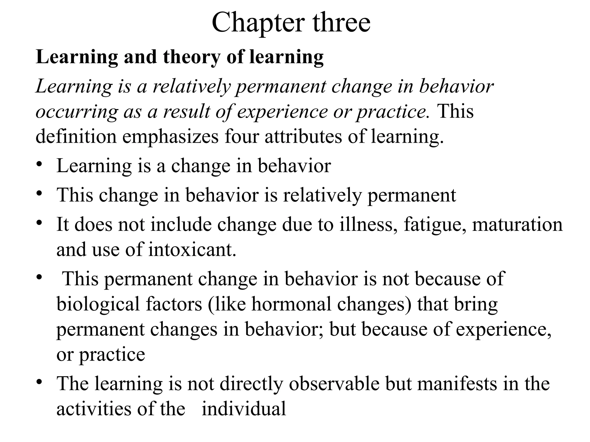 Chapter three
Learning and theory of learning
Learning is a relatively permanent change in behavior
occurring as a result of experience or practice. This
definition emphasizes four attributes of learning.
• Learning is a change in behavior
• This change in behavior is relatively permanent
• It does not include change due to illness, fatigue, maturation
and use of intoxicant.
• This permanent change in behavior is not because of
biological factors (like hormonal changes) that bring
permanent changes in behavior; but because of experience,
or practice
• The learning is not directly observable but manifests in the
activities of the individual
 