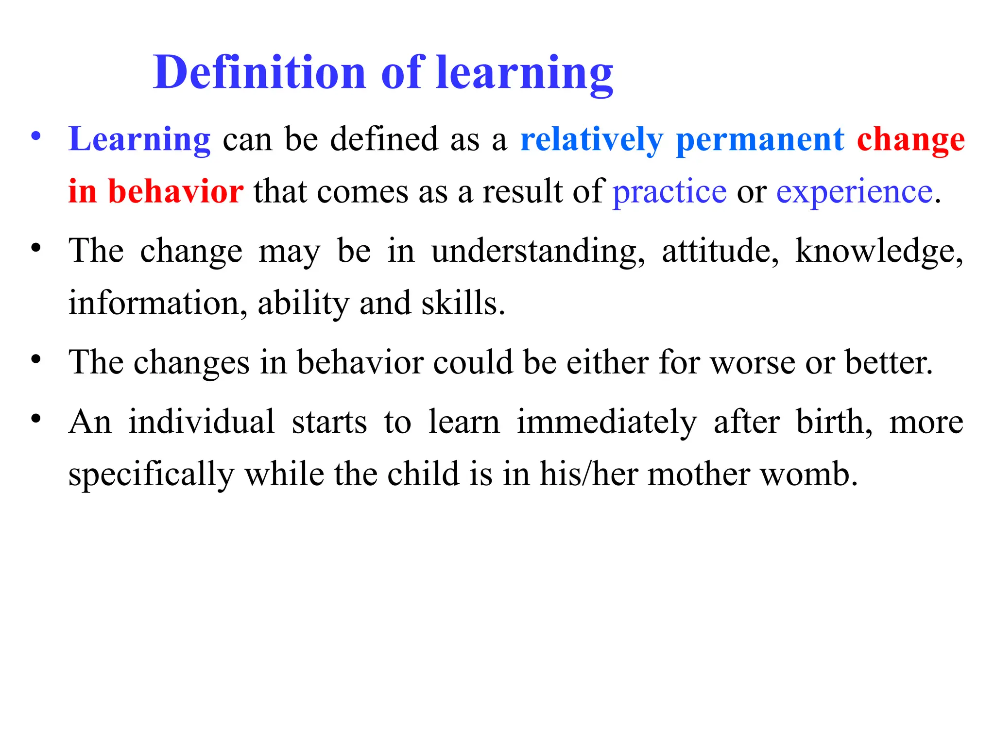 Definition of learning
• Learning can be defined as a relatively permanent change
in behavior that comes as a result of practice or experience.
• The change may be in understanding, attitude, knowledge,
information, ability and skills.
• The changes in behavior could be either for worse or better.
• An individual starts to learn immediately after birth, more
specifically while the child is in his/her mother womb.
 