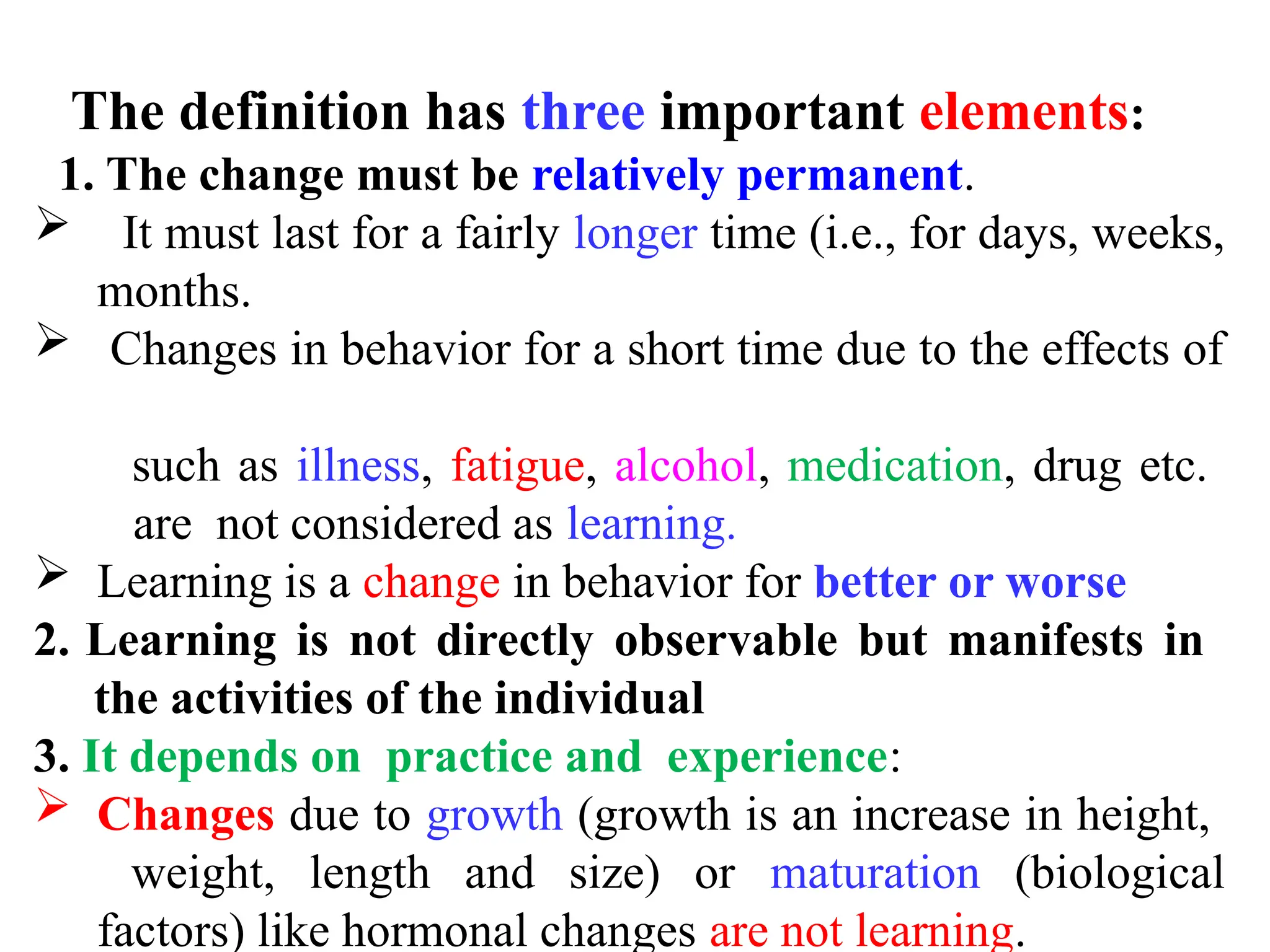The definition has three important elements:
1. The change must be relatively permanent.
 It must last for a fairly longer time (i.e., for days, weeks,
months.
 Changes in behavior for a short time due to the effects of
such as illness, fatigue, alcohol, medication, drug etc.
are not considered as learning.
 Learning is a change in behavior for better or worse
2. Learning is not directly observable but manifests in
the activities of the individual
3. It depends on practice and experience:
 Changes due to growth (growth is an increase in height,
weight, length and size) or maturation (biological
factors) like hormonal changes are not learning.
 