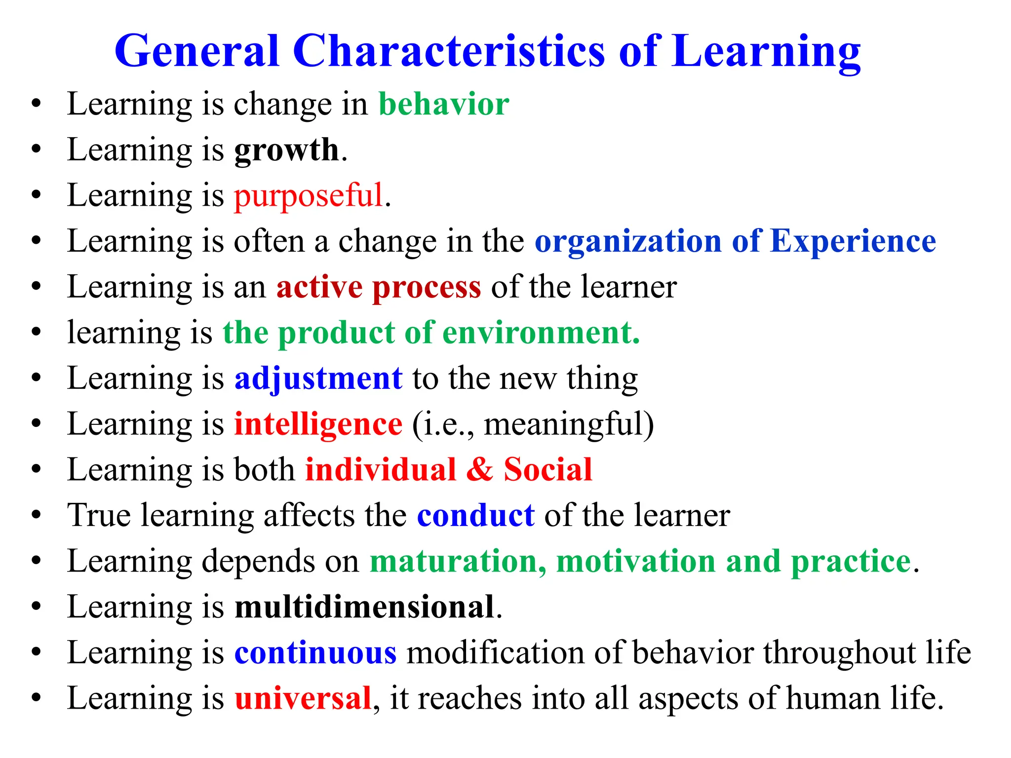General Characteristics of Learning
• Learning is change in behavior
• Learning is growth.
• Learning is purposeful.
• Learning is often a change in the organization of Experience
• Learning is an active process of the learner
• learning is the product of environment.
• Learning is adjustment to the new thing
• Learning is intelligence (i.e., meaningful)
• Learning is both individual & Social
• True learning affects the conduct of the learner
• Learning depends on maturation, motivation and practice.
• Learning is multidimensional.
• Learning is continuous modification of behavior throughout life
• Learning is universal, it reaches into all aspects of human life.
 