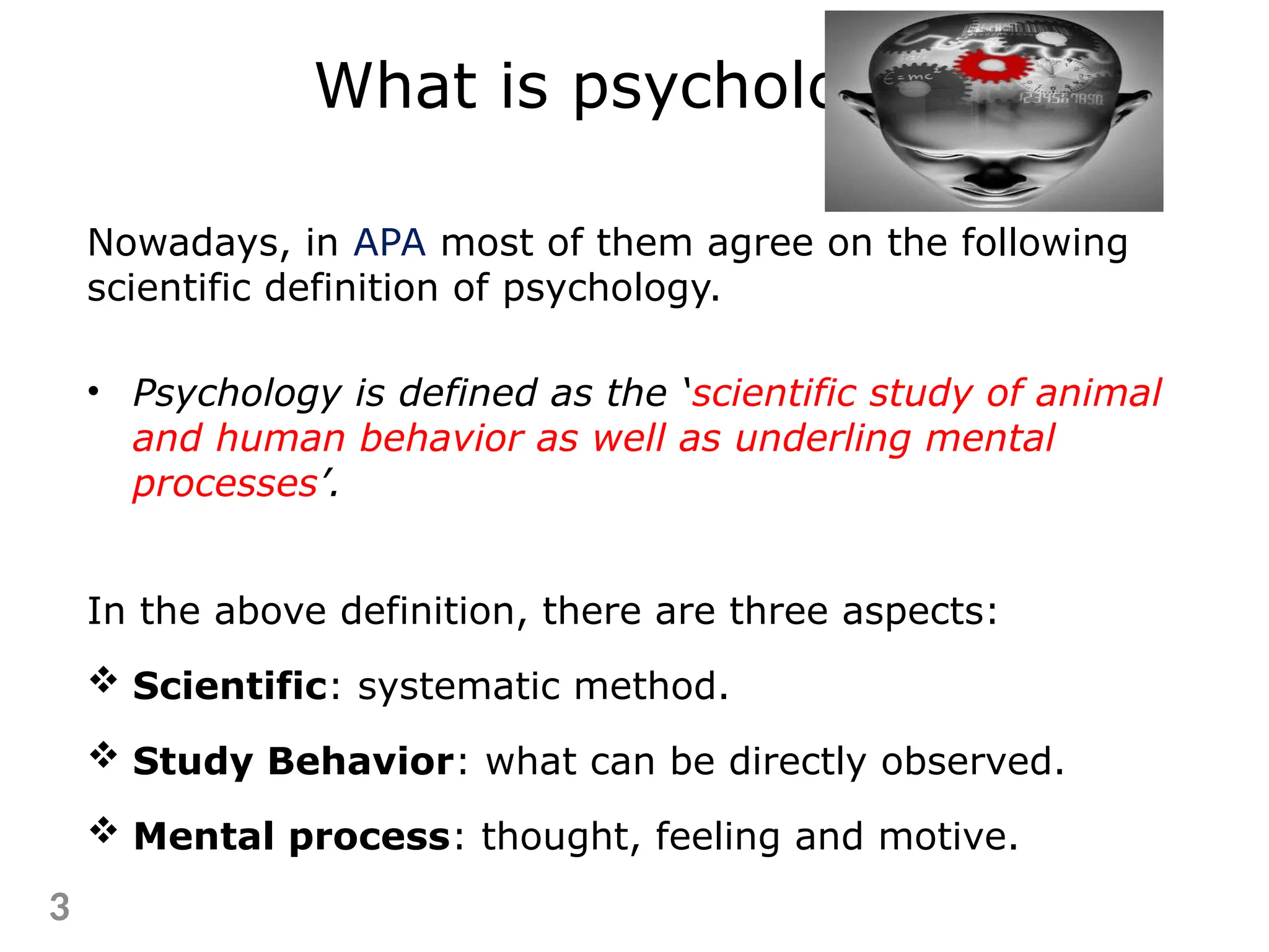Nowadays, in APA most of them agree on the following
scientific definition of psychology.
• Psychology is defined as the ‘scientific study of animal
and human behavior as well as underling mental
processes’.
In the above definition, there are three aspects:
 Scientific: systematic method.
 Study Behavior: what can be directly observed.
 Mental process: thought, feeling and motive.
3
What is psychology?
 
