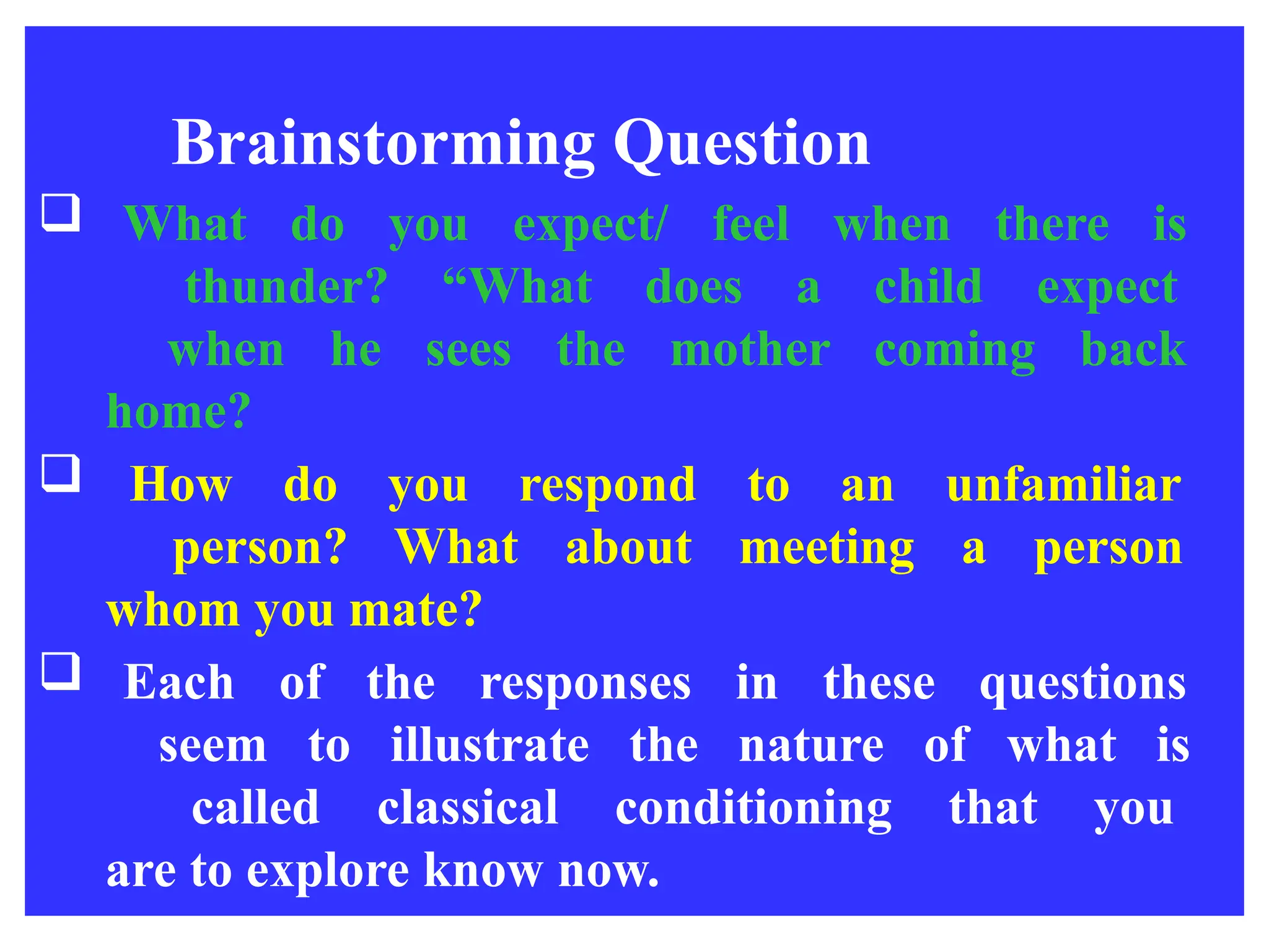 Brainstorming Question
 What do you expect/ feel when there is
thunder? “What does a child expect
when he sees the mother coming back
home?
 How do you respond to an unfamiliar
person? What about meeting a person
whom you mate?
 Each of the responses in these questions
seem to illustrate the nature of what is
called classical conditioning that you
are to explore know now.
 