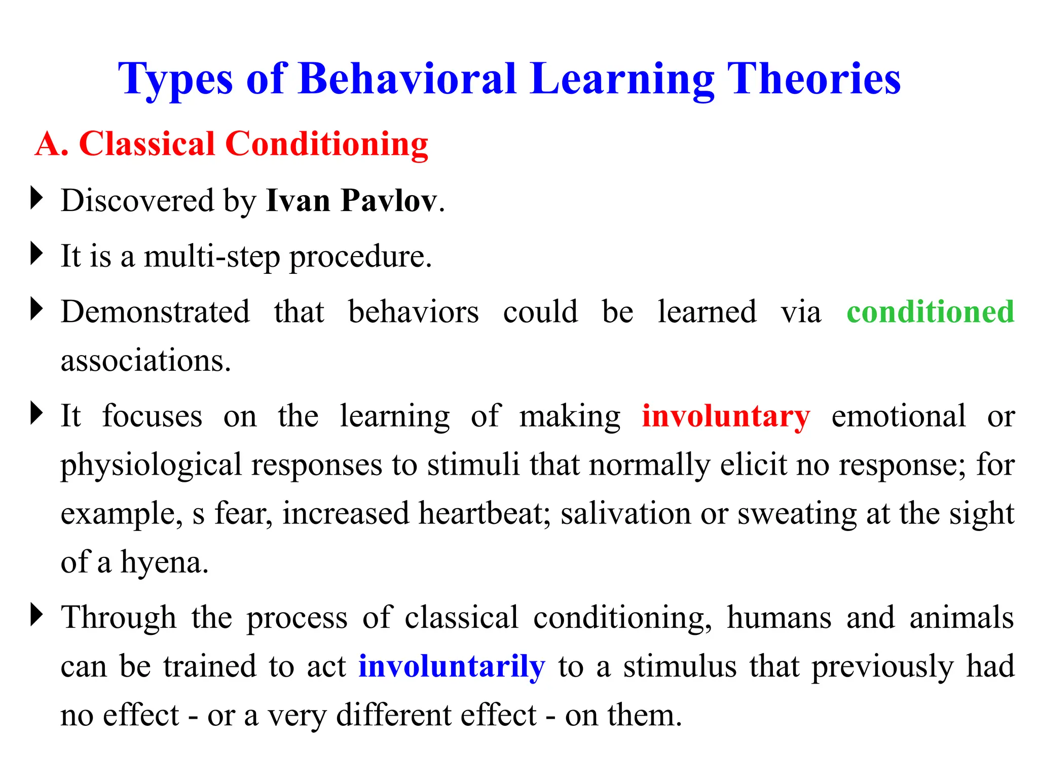 Types of Behavioral Learning Theories
A. Classical Conditioning
 Discovered by Ivan Pavlov.
 It is a multi-step procedure.
 Demonstrated that behaviors could be learned via conditioned
associations.
 It focuses on the learning of making involuntary emotional or
physiological responses to stimuli that normally elicit no response; for
example, s fear, increased heartbeat; salivation or sweating at the sight
of a hyena.
 Through the process of classical conditioning, humans and animals
can be trained to act involuntarily to a stimulus that previously had
no effect - or a very different effect - on them.
 