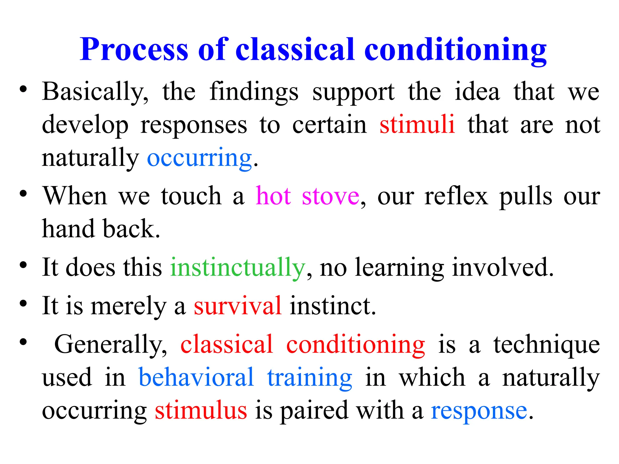 Process of classical conditioning
• Basically, the findings support the idea that we
develop responses to certain stimuli that are not
naturally occurring.
• When we touch a hot stove, our reflex pulls our
hand back.
• It does this instinctually, no learning involved.
• It is merely a survival instinct.
• Generally, classical conditioning is a technique
used in behavioral training in which a naturally
occurring stimulus is paired with a response.
 