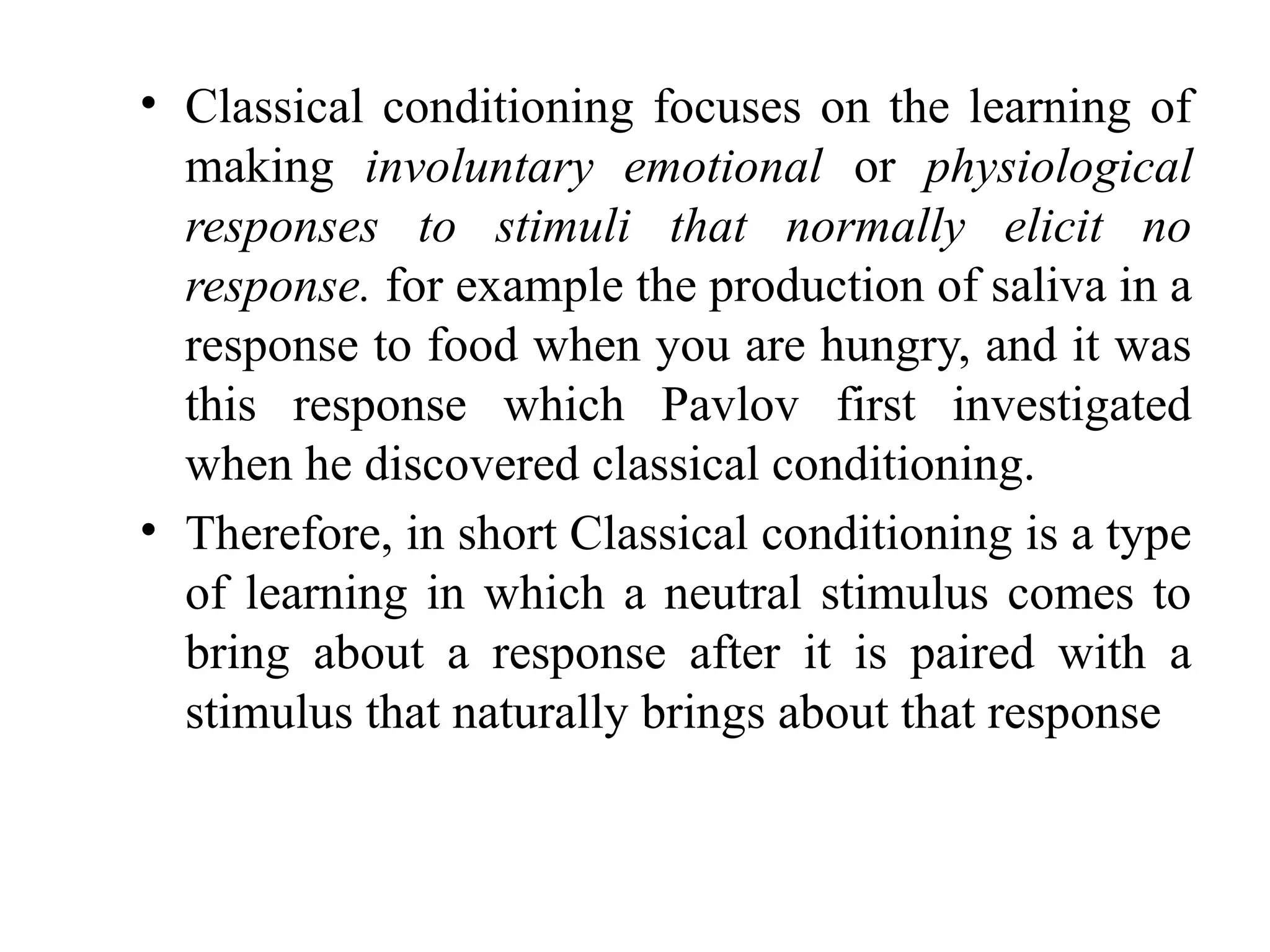 • Classical conditioning focuses on the learning of
making involuntary emotional or physiological
responses to stimuli that normally elicit no
response. for example the production of saliva in a
response to food when you are hungry, and it was
this response which Pavlov first investigated
when he discovered classical conditioning.
• Therefore, in short Classical conditioning is a type
of learning in which a neutral stimulus comes to
bring about a response after it is paired with a
stimulus that naturally brings about that response
 