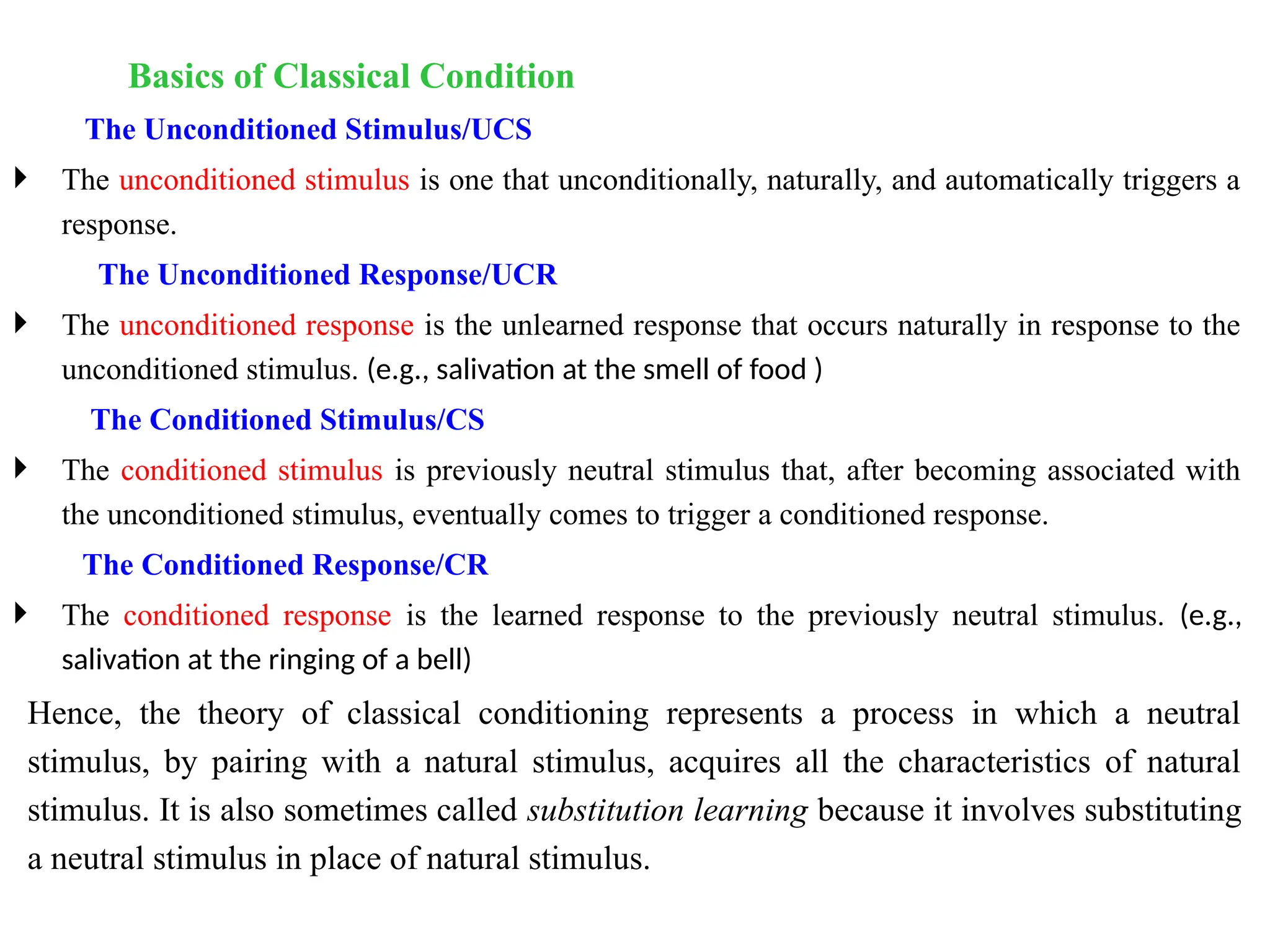 Basics of Classical Condition
The Unconditioned Stimulus/UCS
 The unconditioned stimulus is one that unconditionally, naturally, and automatically triggers a
response.
The Unconditioned Response/UCR
 The unconditioned response is the unlearned response that occurs naturally in response to the
unconditioned stimulus. (e.g., salivation at the smell of food )
The Conditioned Stimulus/CS
 The conditioned stimulus is previously neutral stimulus that, after becoming associated with
the unconditioned stimulus, eventually comes to trigger a conditioned response.
The Conditioned Response/CR
 The conditioned response is the learned response to the previously neutral stimulus. (e.g.,
salivation at the ringing of a bell)
Hence, the theory of classical conditioning represents a process in which a neutral
stimulus, by pairing with a natural stimulus, acquires all the characteristics of natural
stimulus. It is also sometimes called substitution learning because it involves substituting
a neutral stimulus in place of natural stimulus.
 