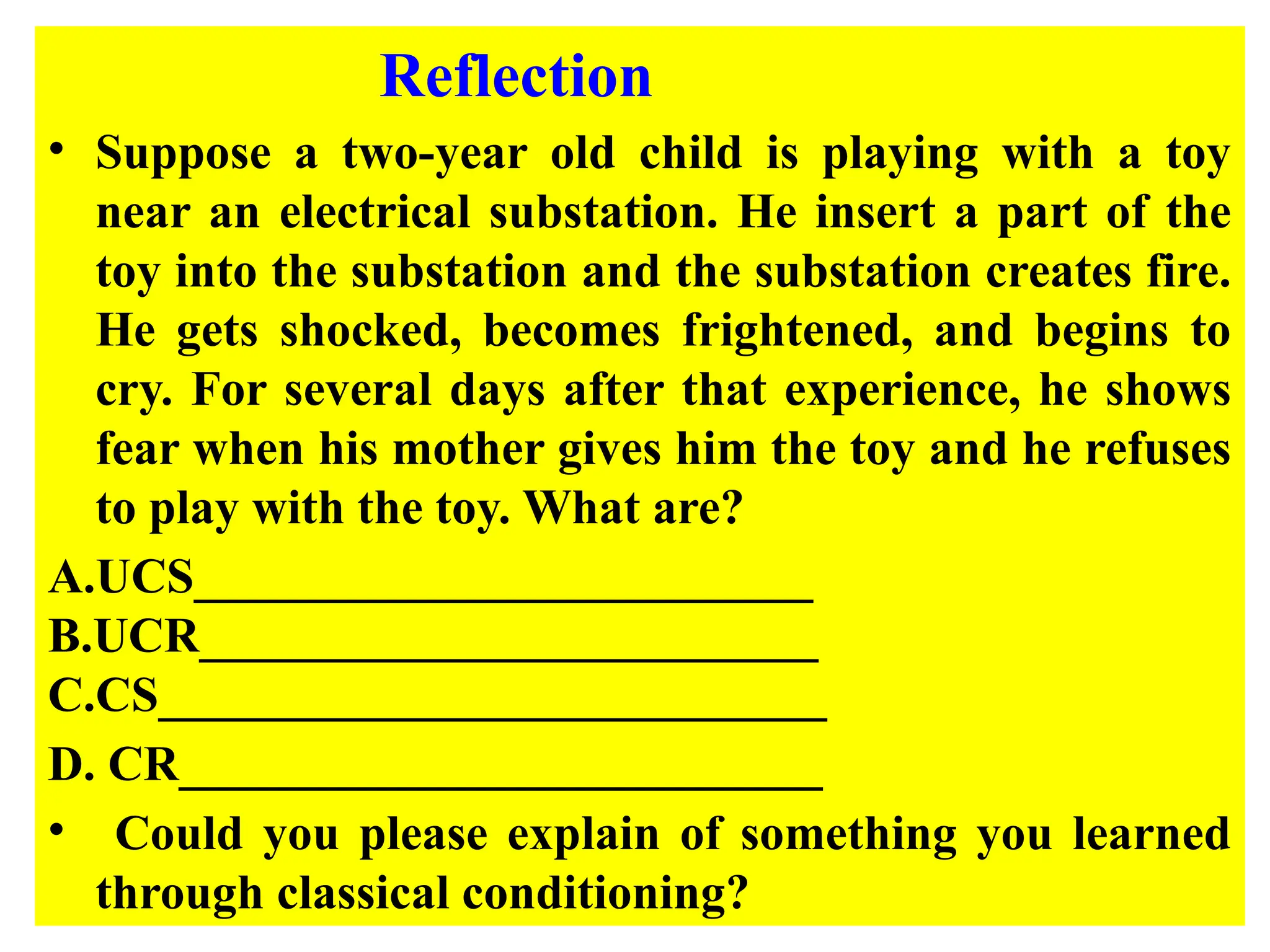 Reflection
• Suppose a two-year old child is playing with a toy
near an electrical substation. He insert a part of the
toy into the substation and the substation creates fire.
He gets shocked, becomes frightened, and begins to
cry. For several days after that experience, he shows
fear when his mother gives him the toy and he refuses
to play with the toy. What are?
A.UCS_________________________
B.UCR_________________________
C.CS___________________________
D. CR__________________________
• Could you please explain of something you learned
through classical conditioning?
 