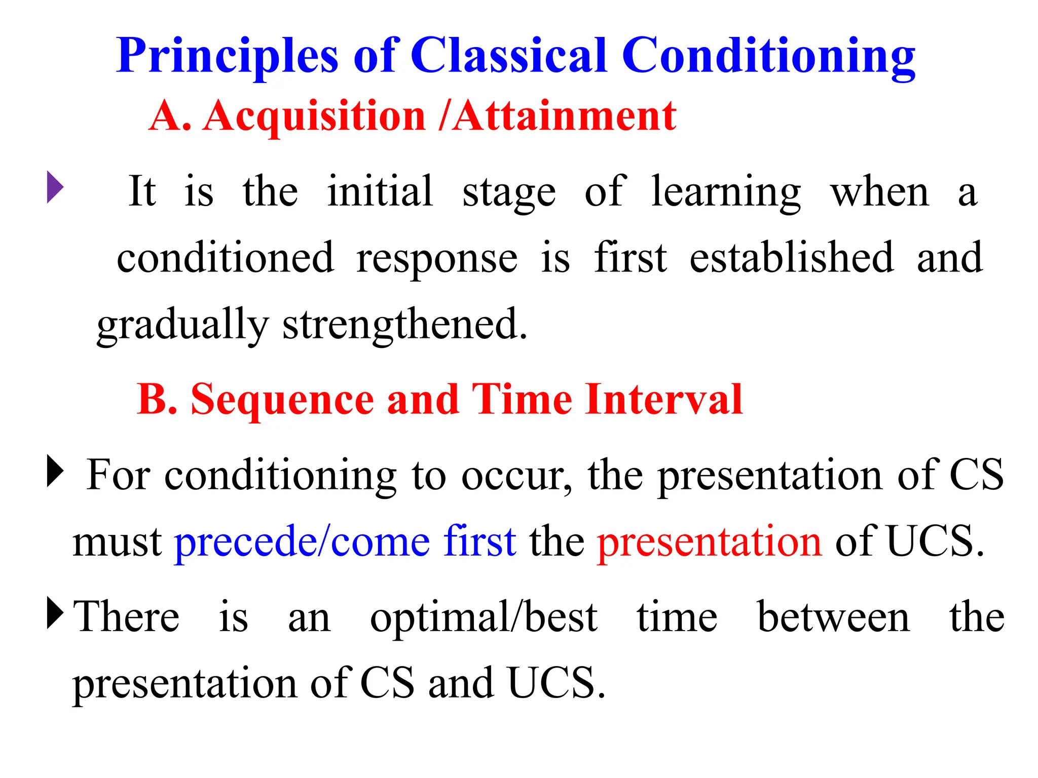 Principles of Classical Conditioning
A. Acquisition /Attainment
 It is the initial stage of learning when a
conditioned response is first established and
gradually strengthened.
B. Sequence and Time Interval
 For conditioning to occur, the presentation of CS
must precede/come first the presentation of UCS.
There is an optimal/best time between the
presentation of CS and UCS.
 