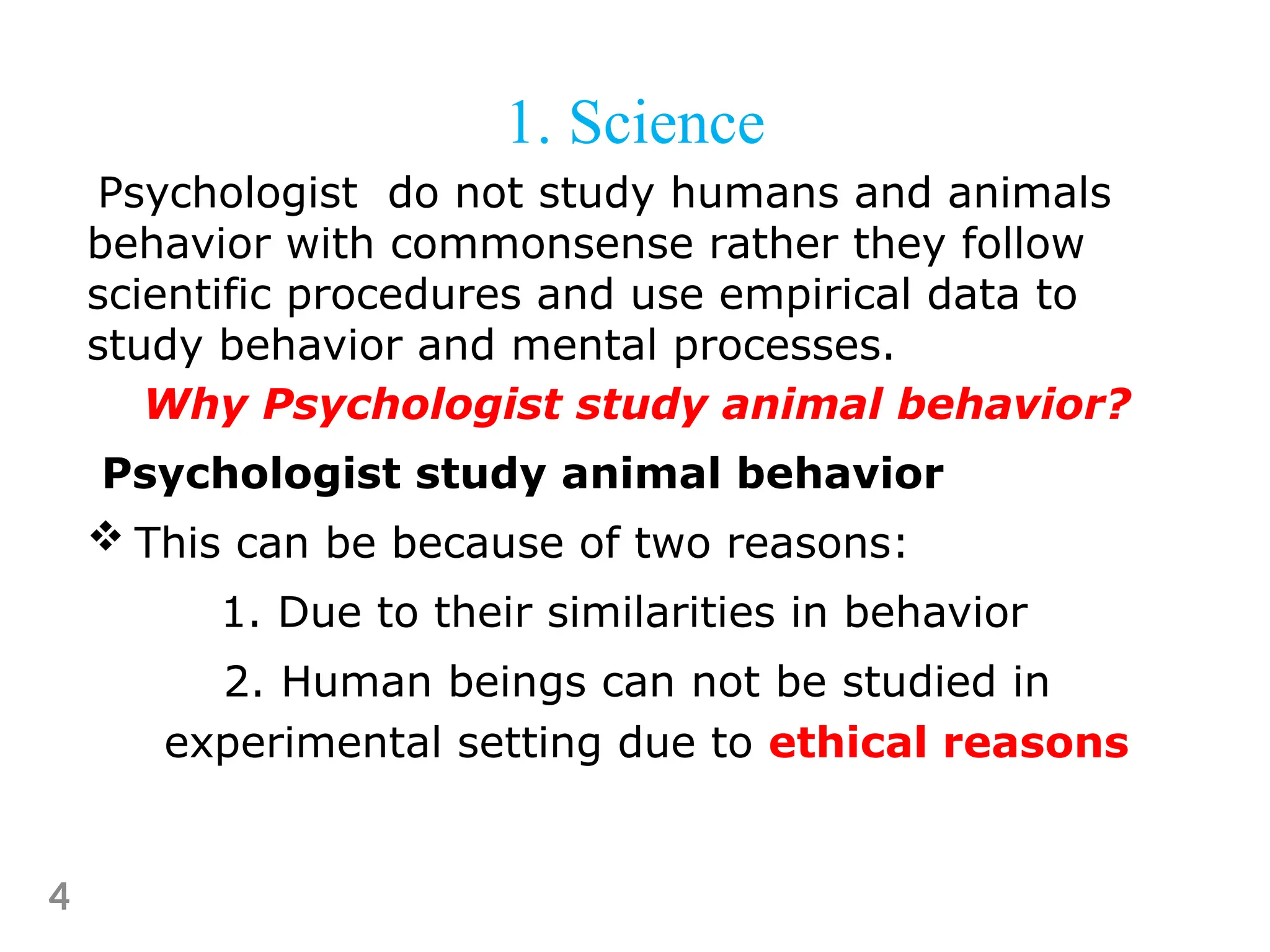 Psychologist do not study humans and animals
behavior with commonsense rather they follow
scientific procedures and use empirical data to
study behavior and mental processes.
Why Psychologist study animal behavior?
Psychologist study animal behavior
 This can be because of two reasons:
1. Due to their similarities in behavior
2. Human beings can not be studied in
experimental setting due to ethical reasons
4
1. Science
 