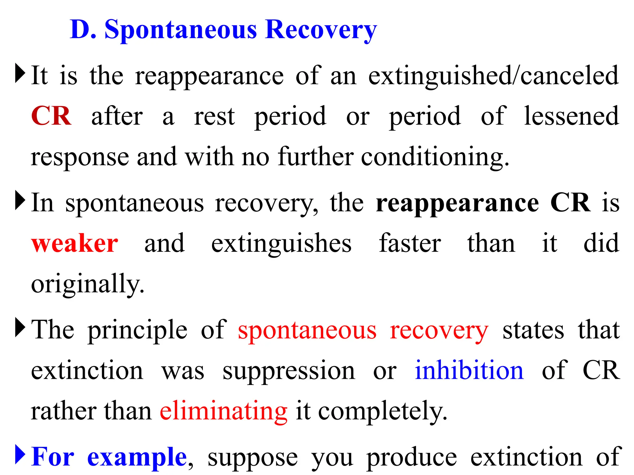 D. Spontaneous Recovery
It is the reappearance of an extinguished/canceled
CR after a rest period or period of lessened
response and with no further conditioning.
In spontaneous recovery, the reappearance CR is
weaker and extinguishes faster than it did
originally.
The principle of spontaneous recovery states that
extinction was suppression or inhibition of CR
rather than eliminating it completely.
For example, suppose you produce extinction of
 