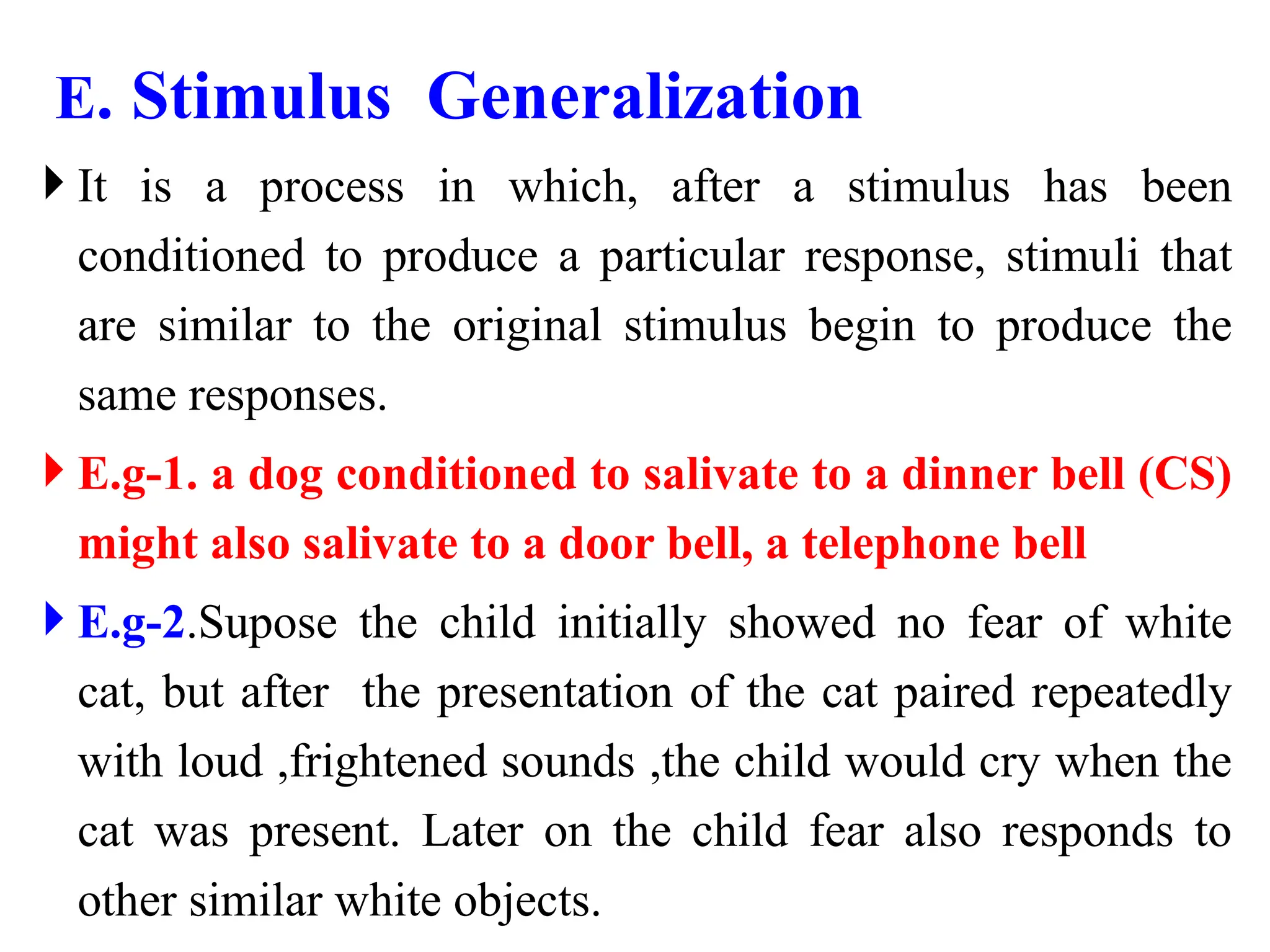 E. Stimulus Generalization
 It is a process in which, after a stimulus has been
conditioned to produce a particular response, stimuli that
are similar to the original stimulus begin to produce the
same responses.
 E.g-1. a dog conditioned to salivate to a dinner bell (CS)
might also salivate to a door bell, a telephone bell
 E.g-2.Supose the child initially showed no fear of white
cat, but after the presentation of the cat paired repeatedly
with loud ,frightened sounds ,the child would cry when the
cat was present. Later on the child fear also responds to
other similar white objects.
 