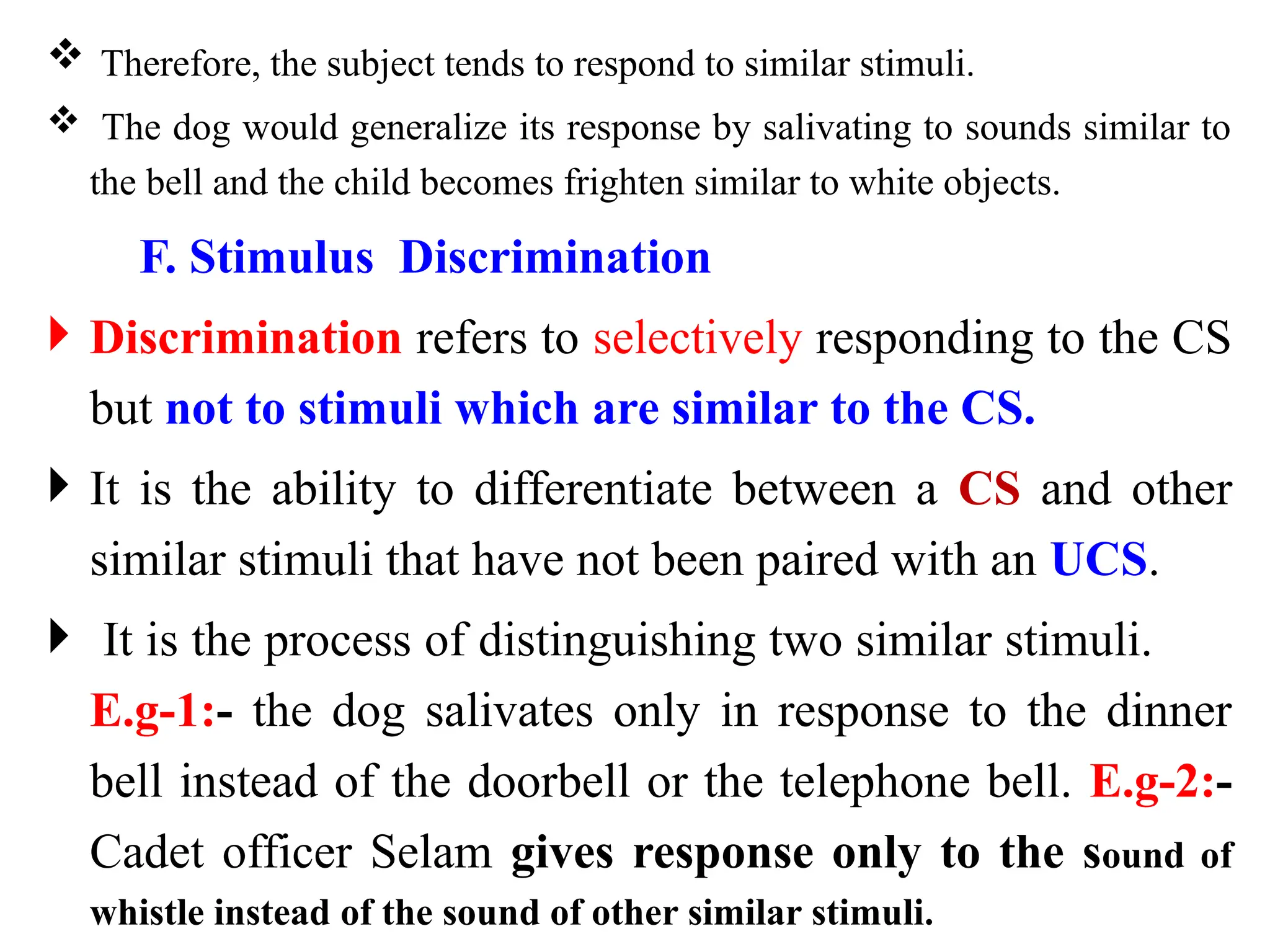  Therefore, the subject tends to respond to similar stimuli.
 The dog would generalize its response by salivating to sounds similar to
the bell and the child becomes frighten similar to white objects.
F. Stimulus Discrimination
 Discrimination refers to selectively responding to the CS
but not to stimuli which are similar to the CS.
 It is the ability to differentiate between a CS and other
similar stimuli that have not been paired with an UCS.
 It is the process of distinguishing two similar stimuli.
E.g-1:- the dog salivates only in response to the dinner
bell instead of the doorbell or the telephone bell. E.g-2:-
Cadet officer Selam gives response only to the sound of
whistle instead of the sound of other similar stimuli.
 