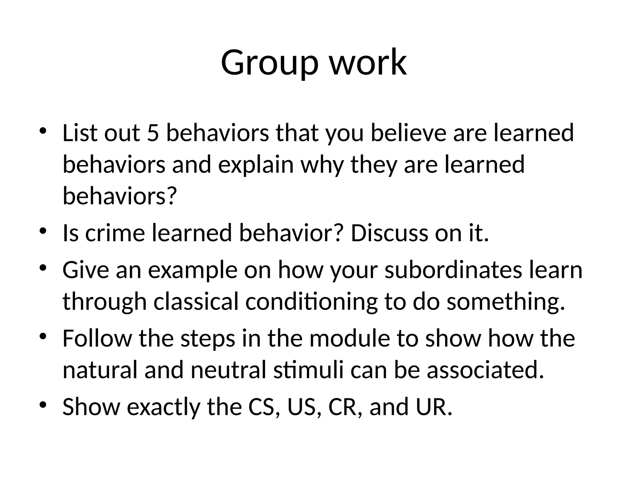 Group work
• List out 5 behaviors that you believe are learned
behaviors and explain why they are learned
behaviors?
• Is crime learned behavior? Discuss on it.
• Give an example on how your subordinates learn
through classical conditioning to do something.
• Follow the steps in the module to show how the
natural and neutral stimuli can be associated.
• Show exactly the CS, US, CR, and UR.
 
