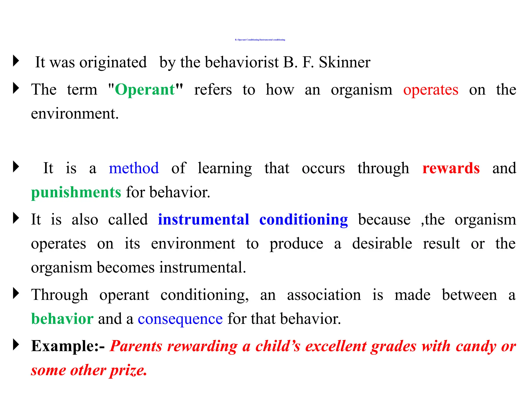 B. Operant Conditioning/Instrumental conditioning
 It was originated by the behaviorist B. F. Skinner
 The term "Operant" refers to how an organism operates on the
environment.
 It is a method of learning that occurs through rewards and
punishments for behavior.
 It is also called instrumental conditioning because ,the organism
operates on its environment to produce a desirable result or the
organism becomes instrumental.
 Through operant conditioning, an association is made between a
behavior and a consequence for that behavior.
 Example:- Parents rewarding a child’s excellent grades with candy or
some other prize.
 