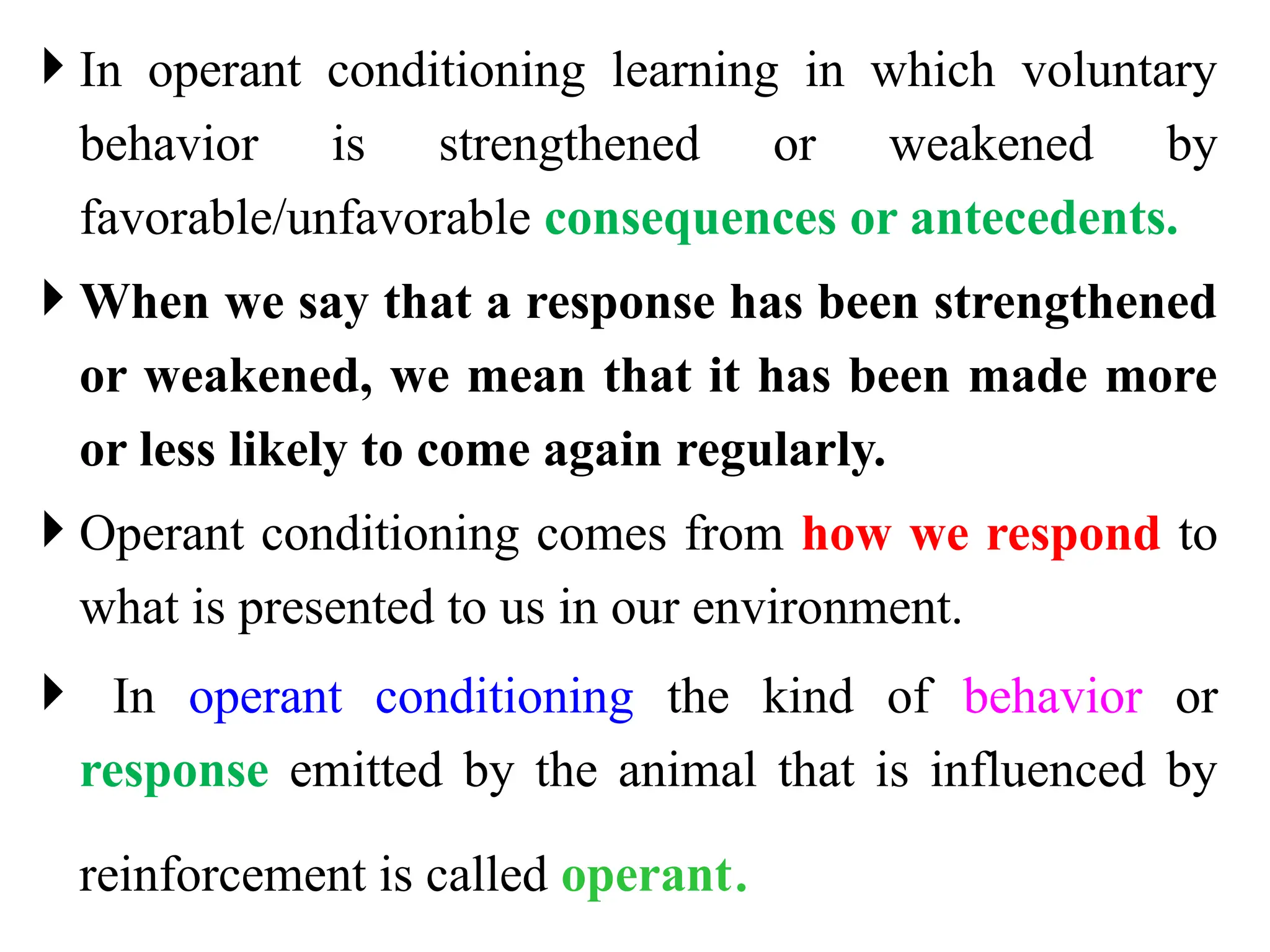  In operant conditioning learning in which voluntary
behavior is strengthened or weakened by
favorable/unfavorable consequences or antecedents.
 When we say that a response has been strengthened
or weakened, we mean that it has been made more
or less likely to come again regularly.
 Operant conditioning comes from how we respond to
what is presented to us in our environment.
 In operant conditioning the kind of behavior or
response emitted by the animal that is influenced by
reinforcement is called operant.
 