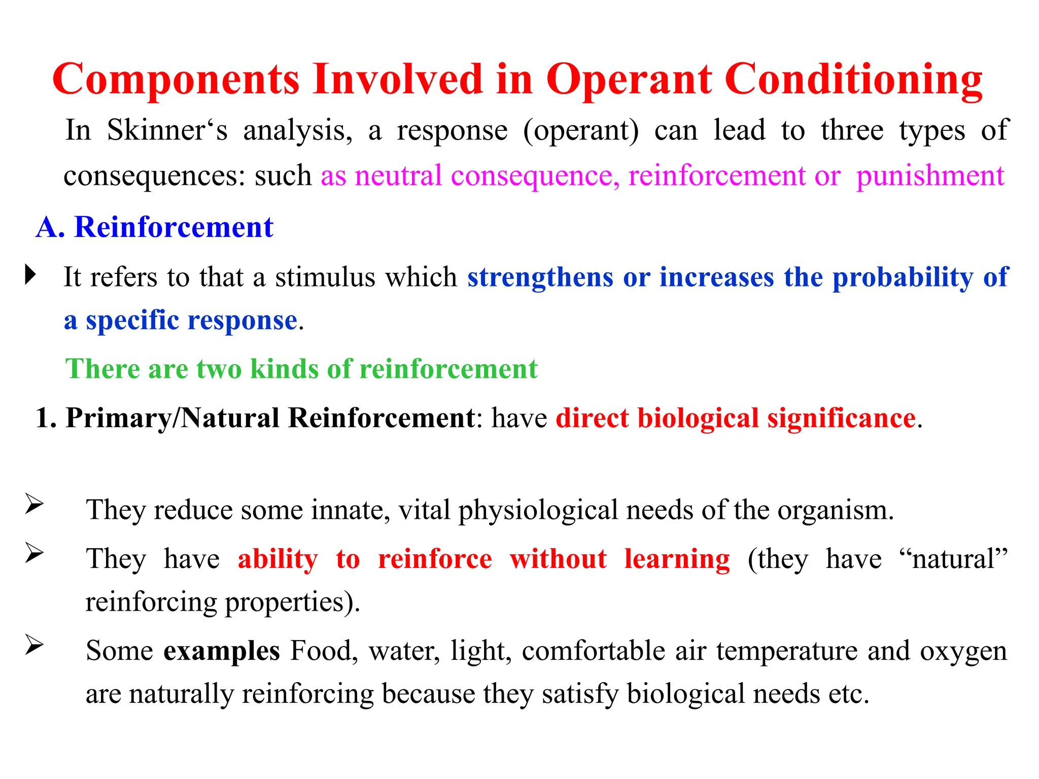 Components Involved in Operant Conditioning
In Skinner‘s analysis, a response (operant) can lead to three types of
consequences: such as neutral consequence, reinforcement or punishment
A. Reinforcement
 It refers to that a stimulus which strengthens or increases the probability of
a specific response.
There are two kinds of reinforcement
1. Primary/Natural Reinforcement: have direct biological significance.
 They reduce some innate, vital physiological needs of the organism.
 They have ability to reinforce without learning (they have “natural”
reinforcing properties).
 Some examples Food, water, light, comfortable air temperature and oxygen
are naturally reinforcing because they satisfy biological needs etc.
 