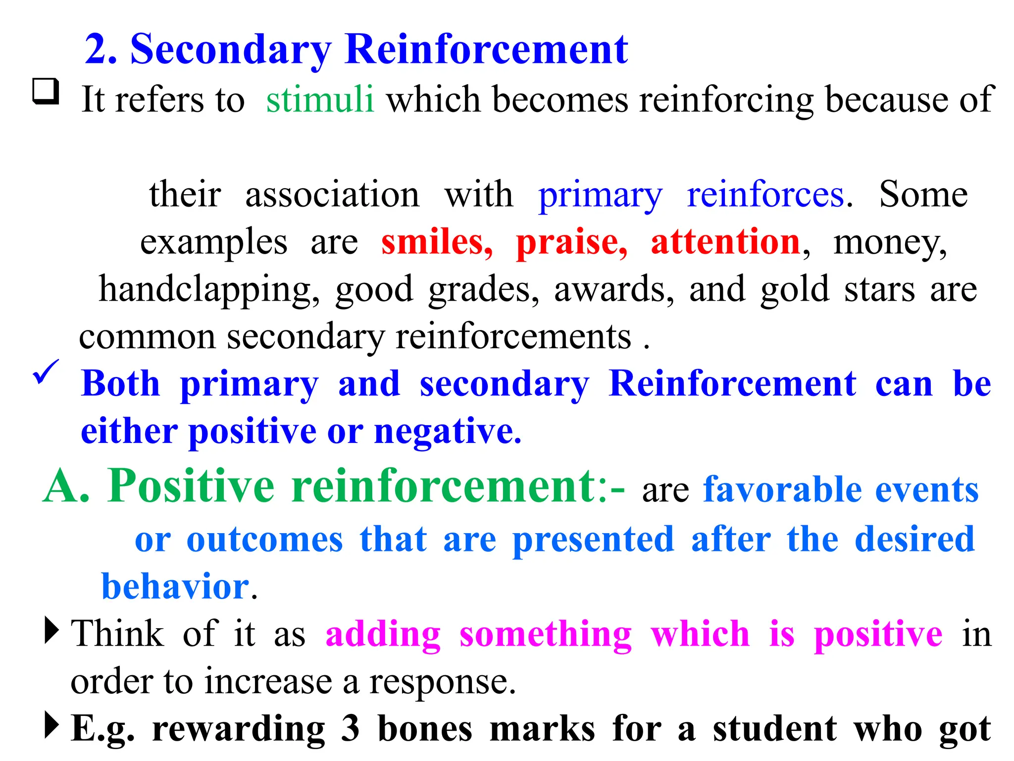2. Secondary Reinforcement
 It refers to stimuli which becomes reinforcing because of
their association with primary reinforces. Some
examples are smiles, praise, attention, money,
handclapping, good grades, awards, and gold stars are
common secondary reinforcements .
 Both primary and secondary Reinforcement can be
either positive or negative.
A. Positive reinforcement:- are favorable events
or outcomes that are presented after the desired
behavior.
 Think of it as adding something which is positive in
order to increase a response.
 E.g. rewarding 3 bones marks for a student who got
 