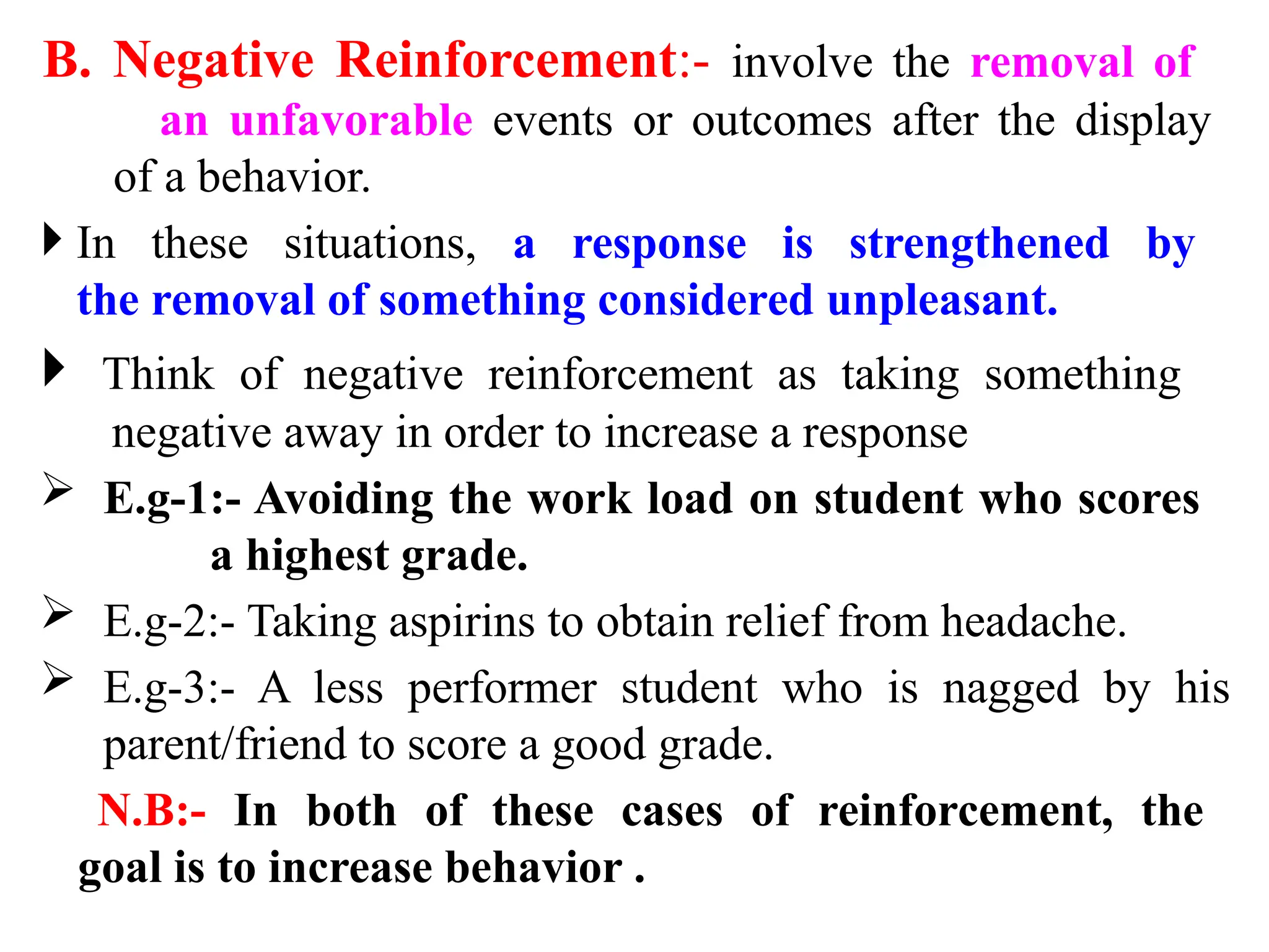 B. Negative Reinforcement:- involve the removal of
an unfavorable events or outcomes after the display
of a behavior.
 In these situations, a response is strengthened by
the removal of something considered unpleasant.
 Think of negative reinforcement as taking something
negative away in order to increase a response
 E.g-1:- Avoiding the work load on student who scores
a highest grade.
 E.g-2:- Taking aspirins to obtain relief from headache.
 E.g-3:- A less performer student who is nagged by his
parent/friend to score a good grade.
N.B:- In both of these cases of reinforcement, the
goal is to increase behavior .
 