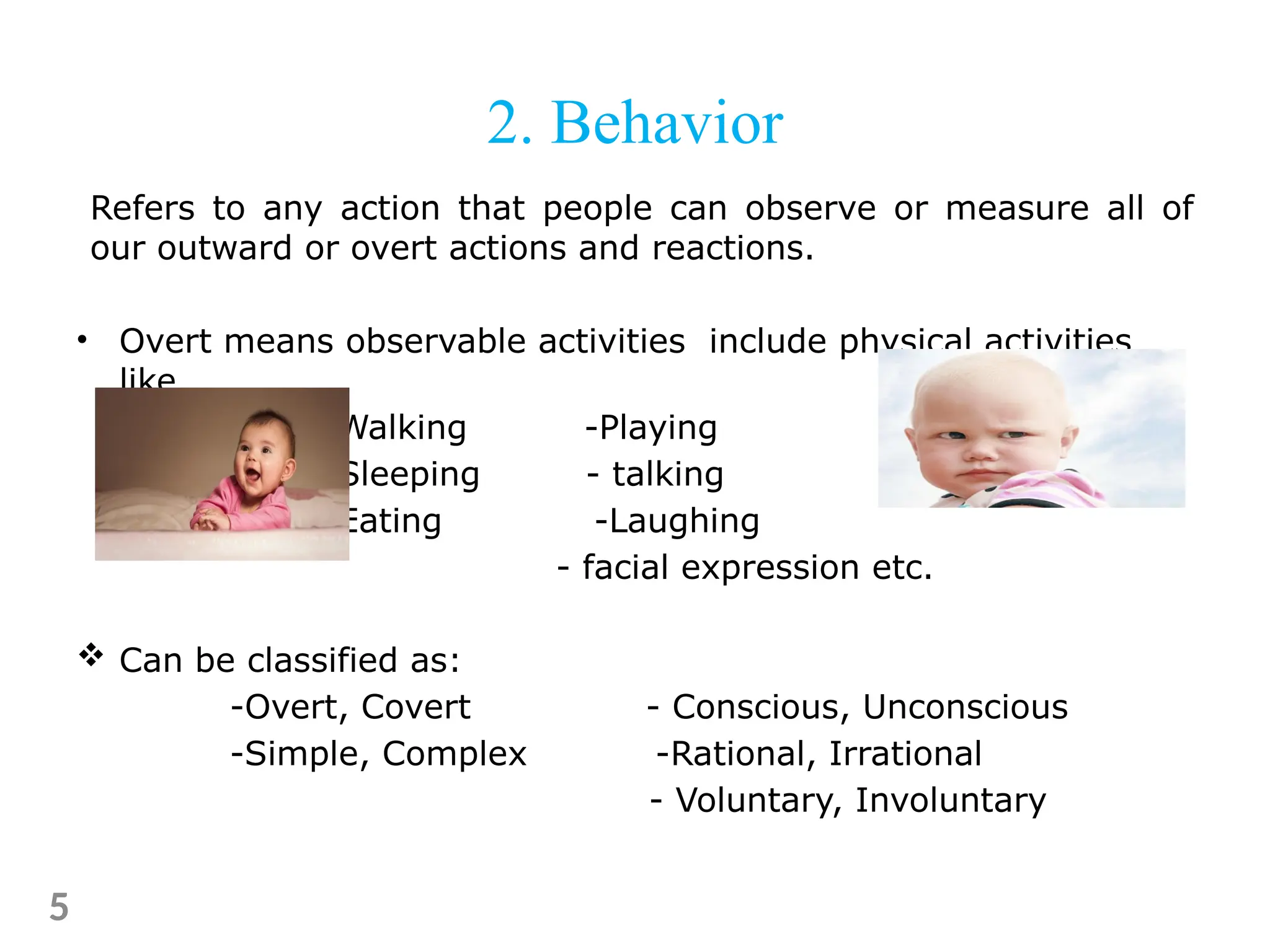 Refers to any action that people can observe or measure all of
our outward or overt actions and reactions.
• Overt means observable activities include physical activities
like
-Walking -Playing
-Sleeping - talking
-Eating -Laughing
- facial expression etc.
 Can be classified as:
-Overt, Covert - Conscious, Unconscious
-Simple, Complex -Rational, Irrational
- Voluntary, Involuntary
5
2. Behavior
 