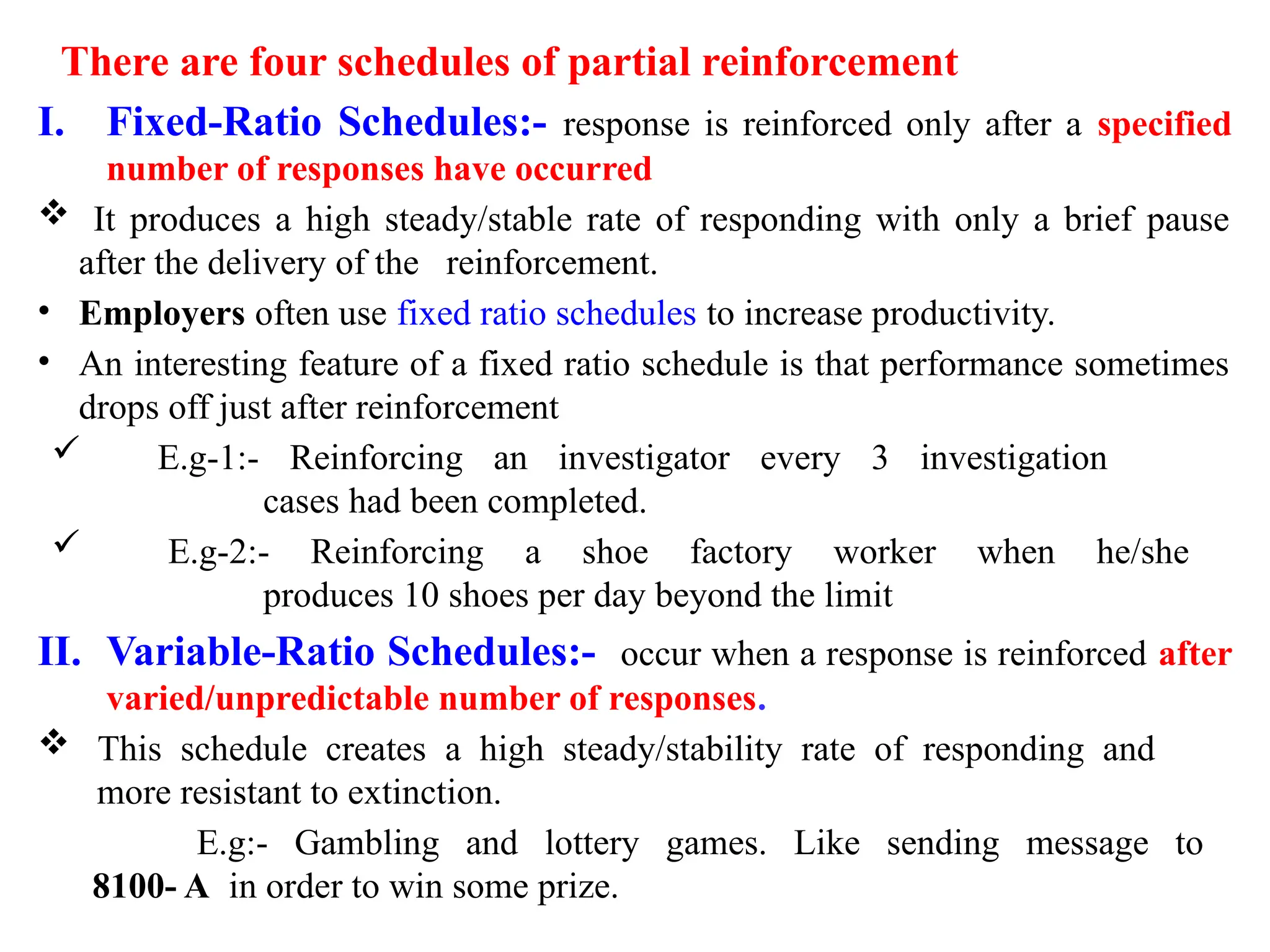 There are four schedules of partial reinforcement
I. Fixed-Ratio Schedules:- response is reinforced only after a specified
number of responses have occurred
 It produces a high steady/stable rate of responding with only a brief pause
after the delivery of the reinforcement.
• Employers often use fixed ratio schedules to increase productivity.
• An interesting feature of a fixed ratio schedule is that performance sometimes
drops off just after reinforcement
 E.g-1:- Reinforcing an investigator every 3 investigation
cases had been completed.
 E.g-2:- Reinforcing a shoe factory worker when he/she
produces 10 shoes per day beyond the limit
II. Variable-Ratio Schedules:- occur when a response is reinforced after
varied/unpredictable number of responses.
 This schedule creates a high steady/stability rate of responding and
more resistant to extinction.
E.g:- Gambling and lottery games. Like sending message to
8100- A in order to win some prize.
 