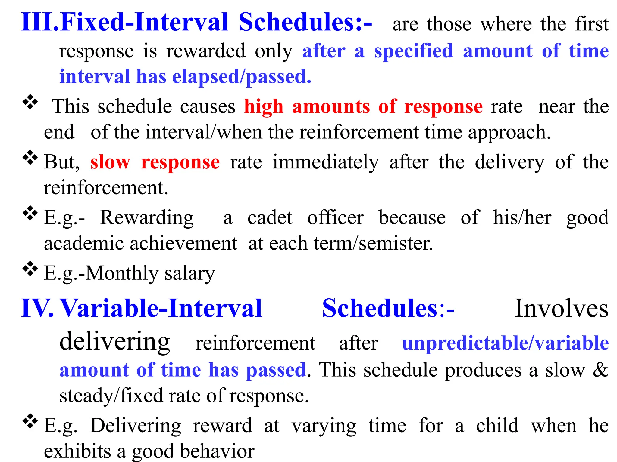III.Fixed-Interval Schedules:- are those where the first
response is rewarded only after a specified amount of time
interval has elapsed/passed.
 This schedule causes high amounts of response rate near the
end of the interval/when the reinforcement time approach.
 But, slow response rate immediately after the delivery of the
reinforcement.
 E.g.- Rewarding a cadet officer because of his/her good
academic achievement at each term/semister.
 E.g.-Monthly salary
IV. Variable-Interval Schedules:- Involves
delivering reinforcement after unpredictable/variable
amount of time has passed. This schedule produces a slow &
steady/fixed rate of response.
 E.g. Delivering reward at varying time for a child when he
exhibits a good behavior
 