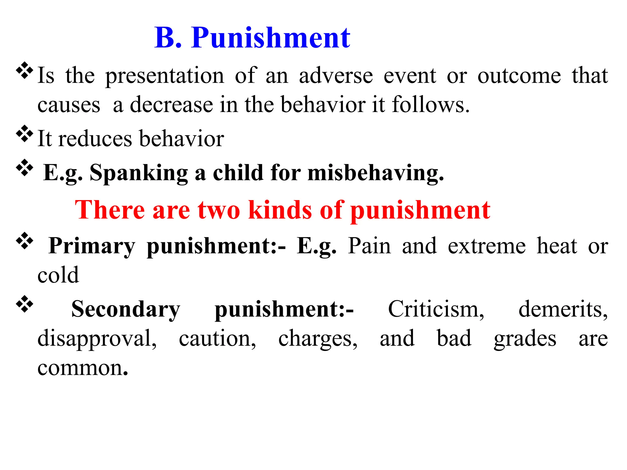 B. Punishment
Is the presentation of an adverse event or outcome that
causes a decrease in the behavior it follows.
It reduces behavior
 E.g. Spanking a child for misbehaving.
There are two kinds of punishment
 Primary punishment:- E.g. Pain and extreme heat or
cold
 Secondary punishment:- Criticism, demerits,
disapproval, caution, charges, and bad grades are
common.
 