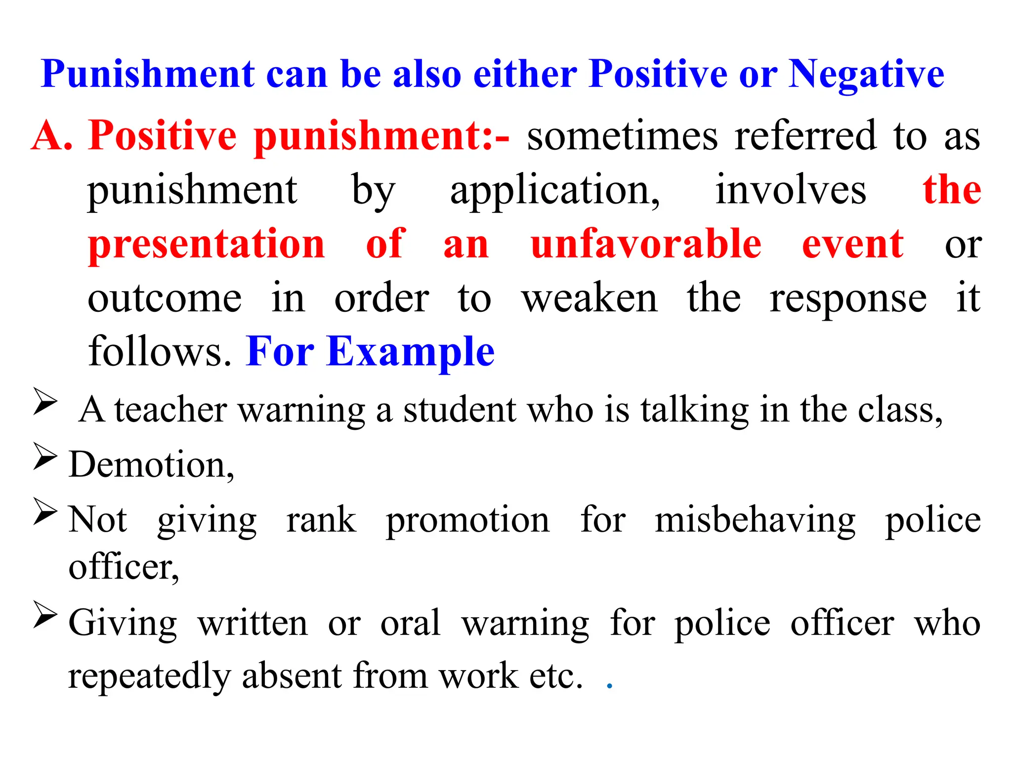 Punishment can be also either Positive or Negative
A. Positive punishment:- sometimes referred to as
punishment by application, involves the
presentation of an unfavorable event or
outcome in order to weaken the response it
follows. For Example
 A teacher warning a student who is talking in the class,
 Demotion,
 Not giving rank promotion for misbehaving police
officer,
 Giving written or oral warning for police officer who
repeatedly absent from work etc. .
 