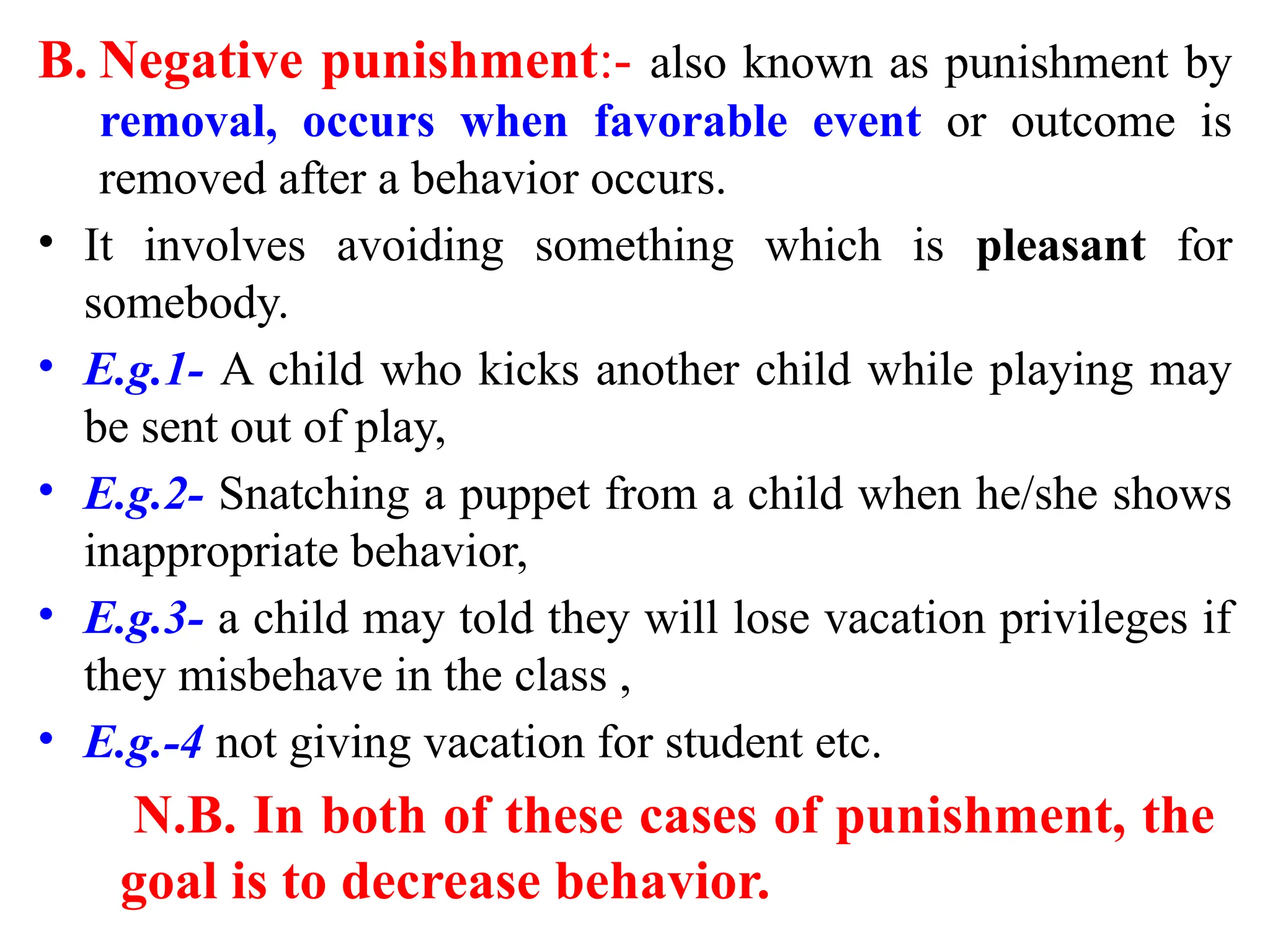 B. Negative punishment:- also known as punishment by
removal, occurs when favorable event or outcome is
removed after a behavior occurs.
• It involves avoiding something which is pleasant for
somebody.
• E.g.1- A child who kicks another child while playing may
be sent out of play,
• E.g.2- Snatching a puppet from a child when he/she shows
inappropriate behavior,
• E.g.3- a child may told they will lose vacation privileges if
they misbehave in the class ,
• E.g.-4 not giving vacation for student etc.
N.B. In both of these cases of punishment, the
goal is to decrease behavior.
 