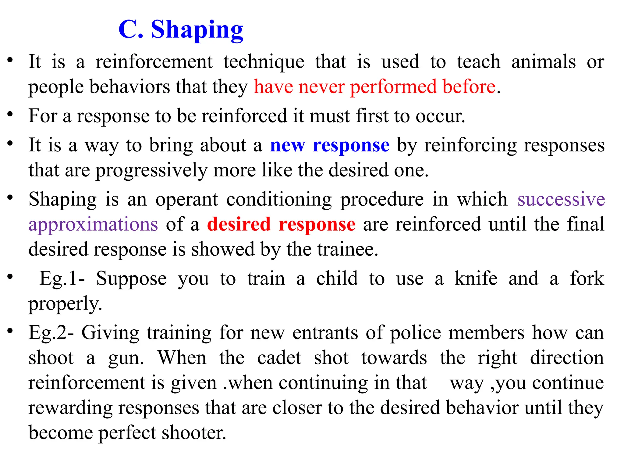 C. Shaping
• It is a reinforcement technique that is used to teach animals or
people behaviors that they have never performed before.
• For a response to be reinforced it must first to occur.
• It is a way to bring about a new response by reinforcing responses
that are progressively more like the desired one.
• Shaping is an operant conditioning procedure in which successive
approximations of a desired response are reinforced until the final
desired response is showed by the trainee.
• Eg.1- Suppose you to train a child to use a knife and a fork
properly.
• Eg.2- Giving training for new entrants of police members how can
shoot a gun. When the cadet shot towards the right direction
reinforcement is given .when continuing in that way ,you continue
rewarding responses that are closer to the desired behavior until they
become perfect shooter.
 