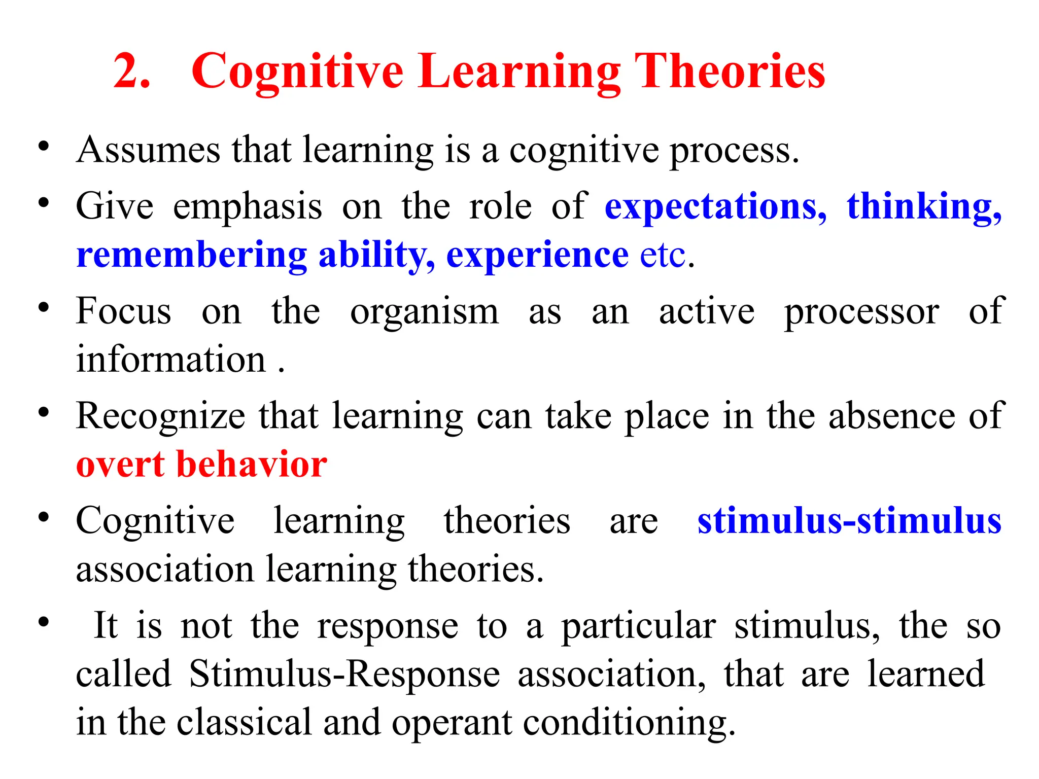 2. Cognitive Learning Theories
• Assumes that learning is a cognitive process.
• Give emphasis on the role of expectations, thinking,
remembering ability, experience etc.
• Focus on the organism as an active processor of
information .
• Recognize that learning can take place in the absence of
overt behavior
• Cognitive learning theories are stimulus-stimulus
association learning theories.
• It is not the response to a particular stimulus, the so
called Stimulus-Response association, that are learned
in the classical and operant conditioning.
 