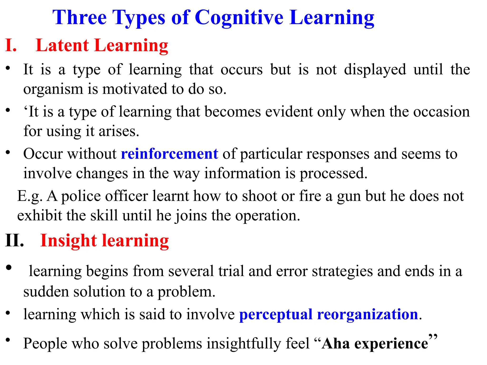 Three Types of Cognitive Learning
I. Latent Learning
• It is a type of learning that occurs but is not displayed until the
organism is motivated to do so.
• ‘It is a type of learning that becomes evident only when the occasion
for using it arises.
• Occur without reinforcement of particular responses and seems to
involve changes in the way information is processed.
E.g. A police officer learnt how to shoot or fire a gun but he does not
exhibit the skill until he joins the operation.
II. Insight learning
• learning begins from several trial and error strategies and ends in a
sudden solution to a problem.
• learning which is said to involve perceptual reorganization.
• People who solve problems insightfully feel “Aha experience”
 