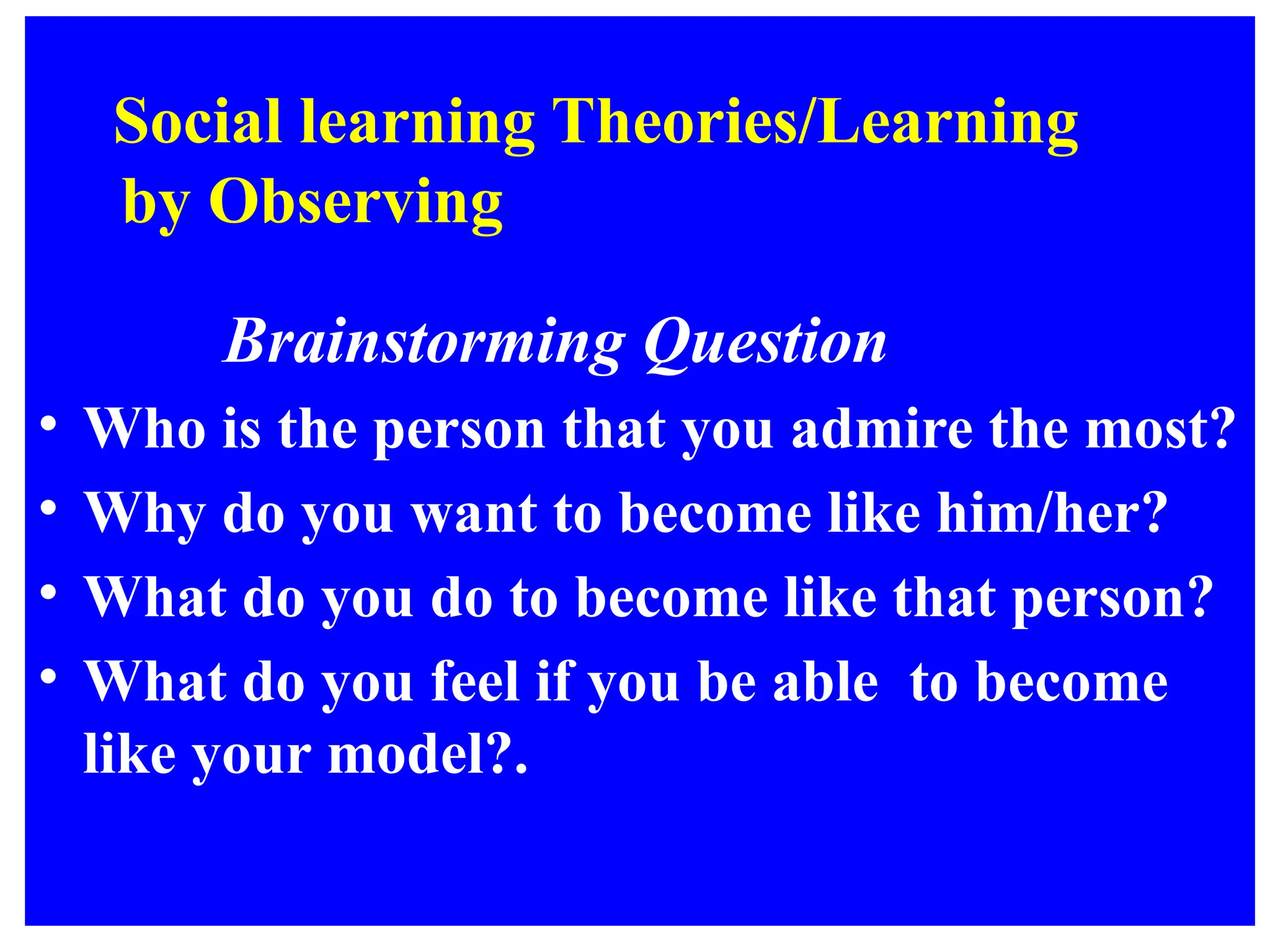 Social learning Theories/Learning
by Observing
Brainstorming Question
• Who is the person that you admire the most?
• Why do you want to become like him/her?
• What do you do to become like that person?
• What do you feel if you be able to become
like your model?.
 