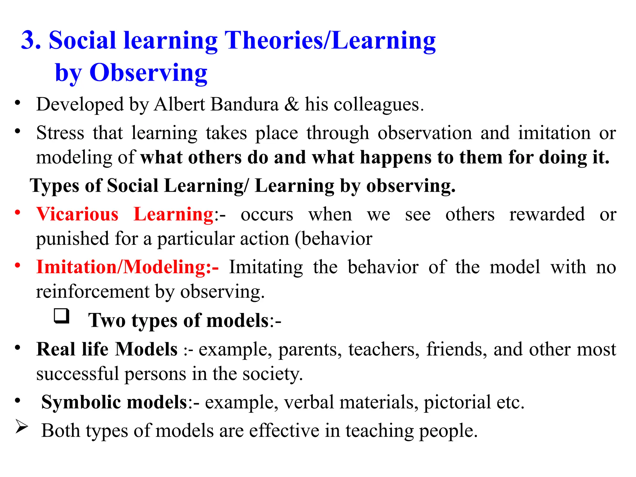 3. Social learning Theories/Learning
by Observing
• Developed by Albert Bandura & his colleagues.
• Stress that learning takes place through observation and imitation or
modeling of what others do and what happens to them for doing it.
Types of Social Learning/ Learning by observing.
• Vicarious Learning:- occurs when we see others rewarded or
punished for a particular action (behavior
• Imitation/Modeling:- Imitating the behavior of the model with no
reinforcement by observing.
 Two types of models:-
• Real life Models :- example, parents, teachers, friends, and other most
successful persons in the society.
• Symbolic models:- example, verbal materials, pictorial etc.
 Both types of models are effective in teaching people.
 