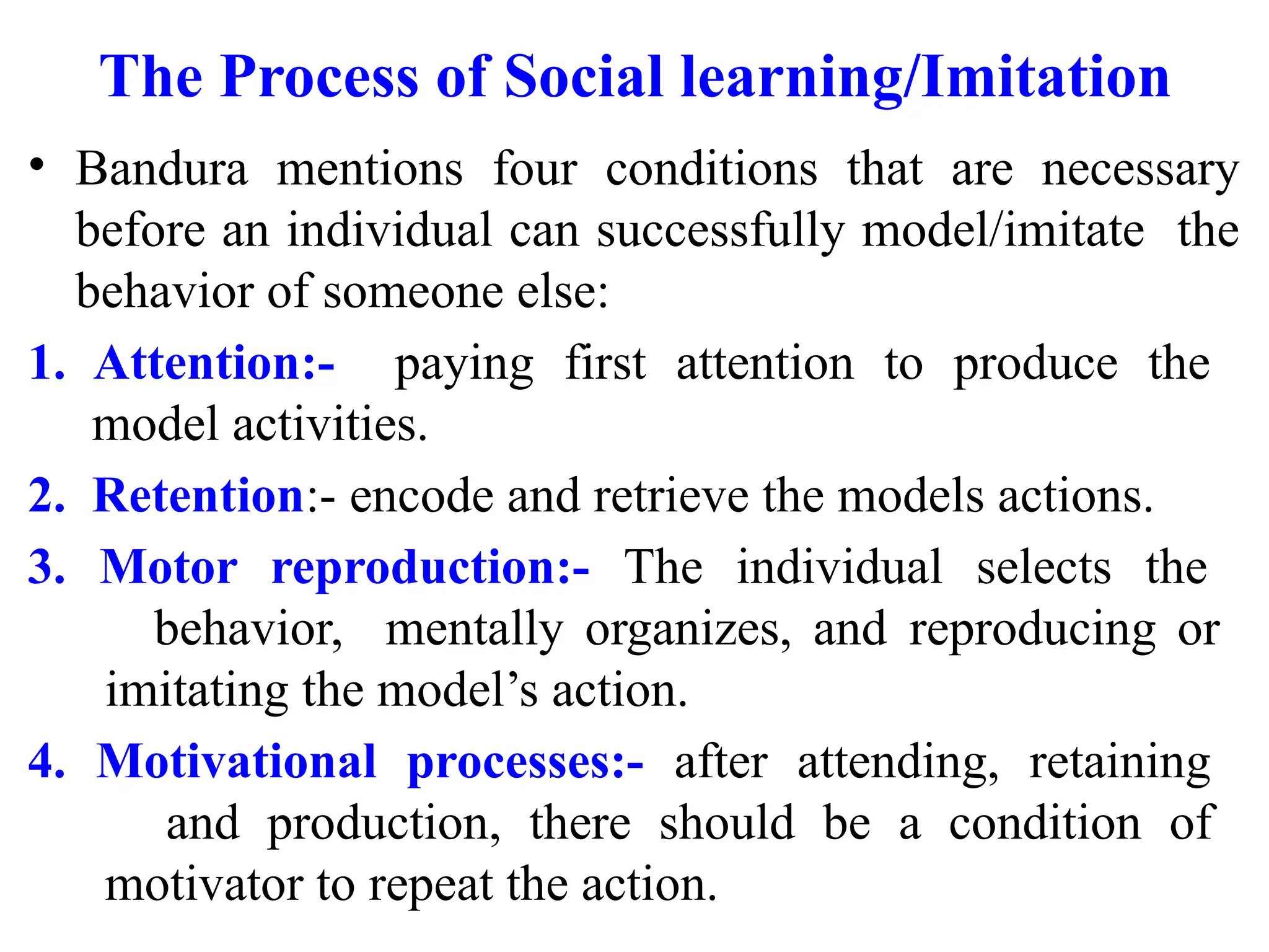 The Process of Social learning/Imitation
• Bandura mentions four conditions that are necessary
before an individual can successfully model/imitate the
behavior of someone else:
1. Attention:- paying first attention to produce the
model activities.
2. Retention:- encode and retrieve the models actions.
3. Motor reproduction:- The individual selects the
behavior, mentally organizes, and reproducing or
imitating the model’s action.
4. Motivational processes:- after attending, retaining
and production, there should be a condition of
motivator to repeat the action.
 