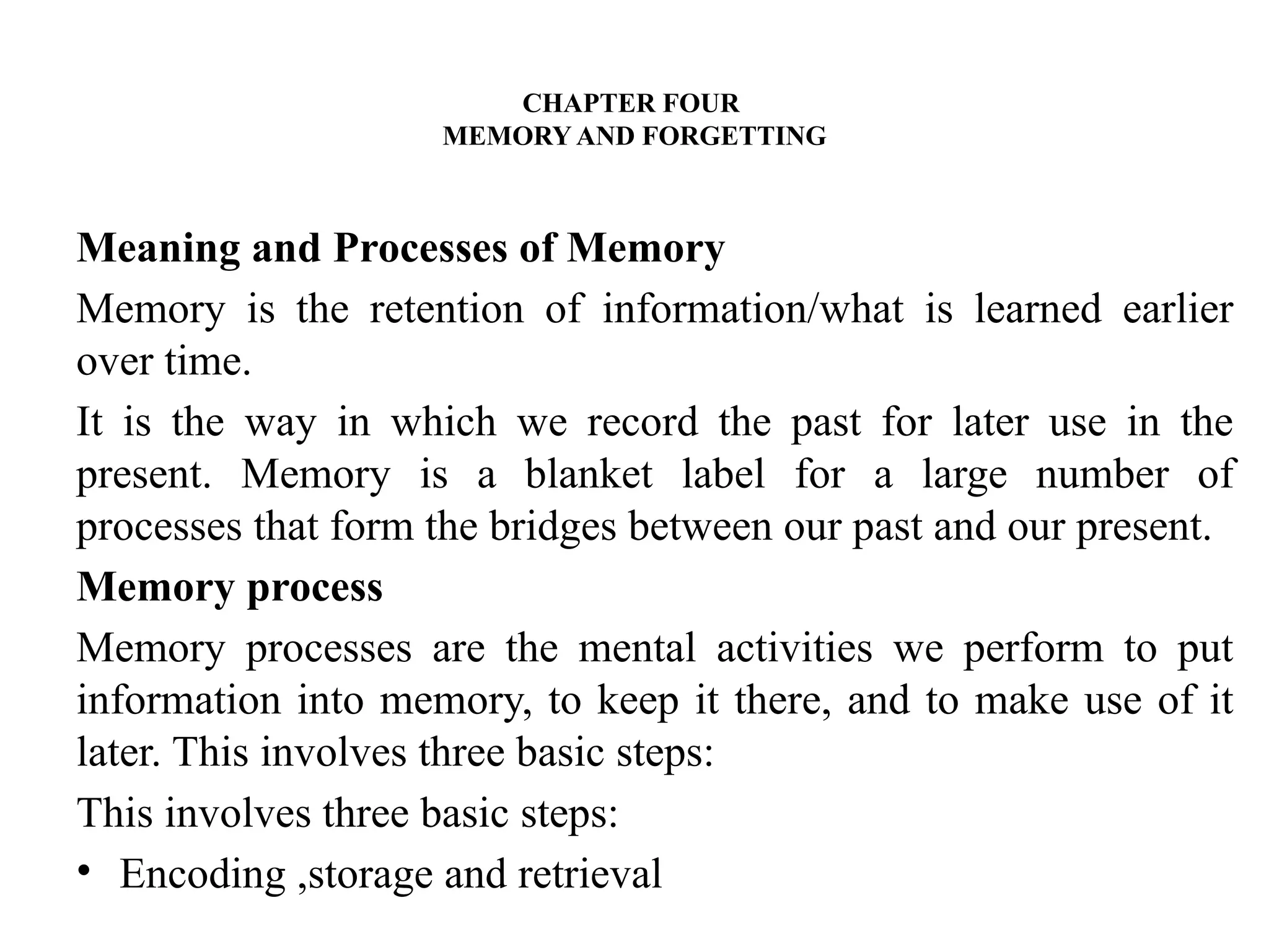 CHAPTER FOUR
MEMORY AND FORGETTING
Meaning and Processes of Memory
Memory is the retention of information/what is learned earlier
over time.
It is the way in which we record the past for later use in the
present. Memory is a blanket label for a large number of
processes that form the bridges between our past and our present.
Memory process
Memory processes are the mental activities we perform to put
information into memory, to keep it there, and to make use of it
later. This involves three basic steps:
This involves three basic steps:
• Encoding ,storage and retrieval
 