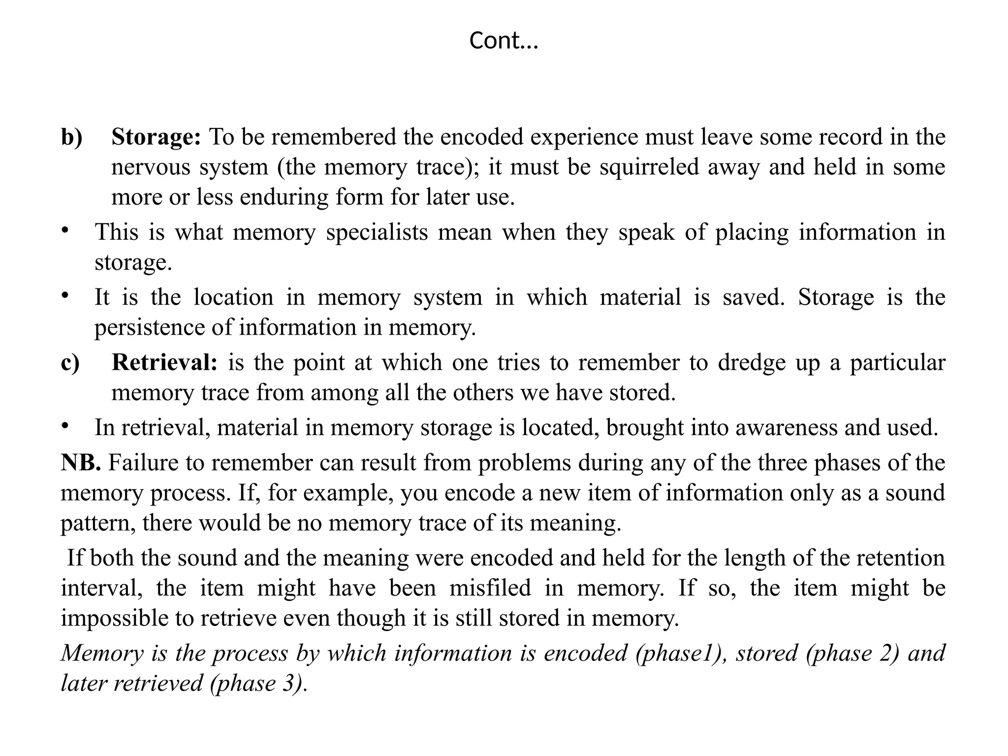 Cont…
b) Storage: To be remembered the encoded experience must leave some record in the
nervous system (the memory trace); it must be squirreled away and held in some
more or less enduring form for later use.
• This is what memory specialists mean when they speak of placing information in
storage.
• It is the location in memory system in which material is saved. Storage is the
persistence of information in memory.
c) Retrieval: is the point at which one tries to remember to dredge up a particular
memory trace from among all the others we have stored.
• In retrieval, material in memory storage is located, brought into awareness and used.
NB. Failure to remember can result from problems during any of the three phases of the
memory process. If, for example, you encode a new item of information only as a sound
pattern, there would be no memory trace of its meaning.
If both the sound and the meaning were encoded and held for the length of the retention
interval, the item might have been misfiled in memory. If so, the item might be
impossible to retrieve even though it is still stored in memory.
Memory is the process by which information is encoded (phase1), stored (phase 2) and
later retrieved (phase 3).
 