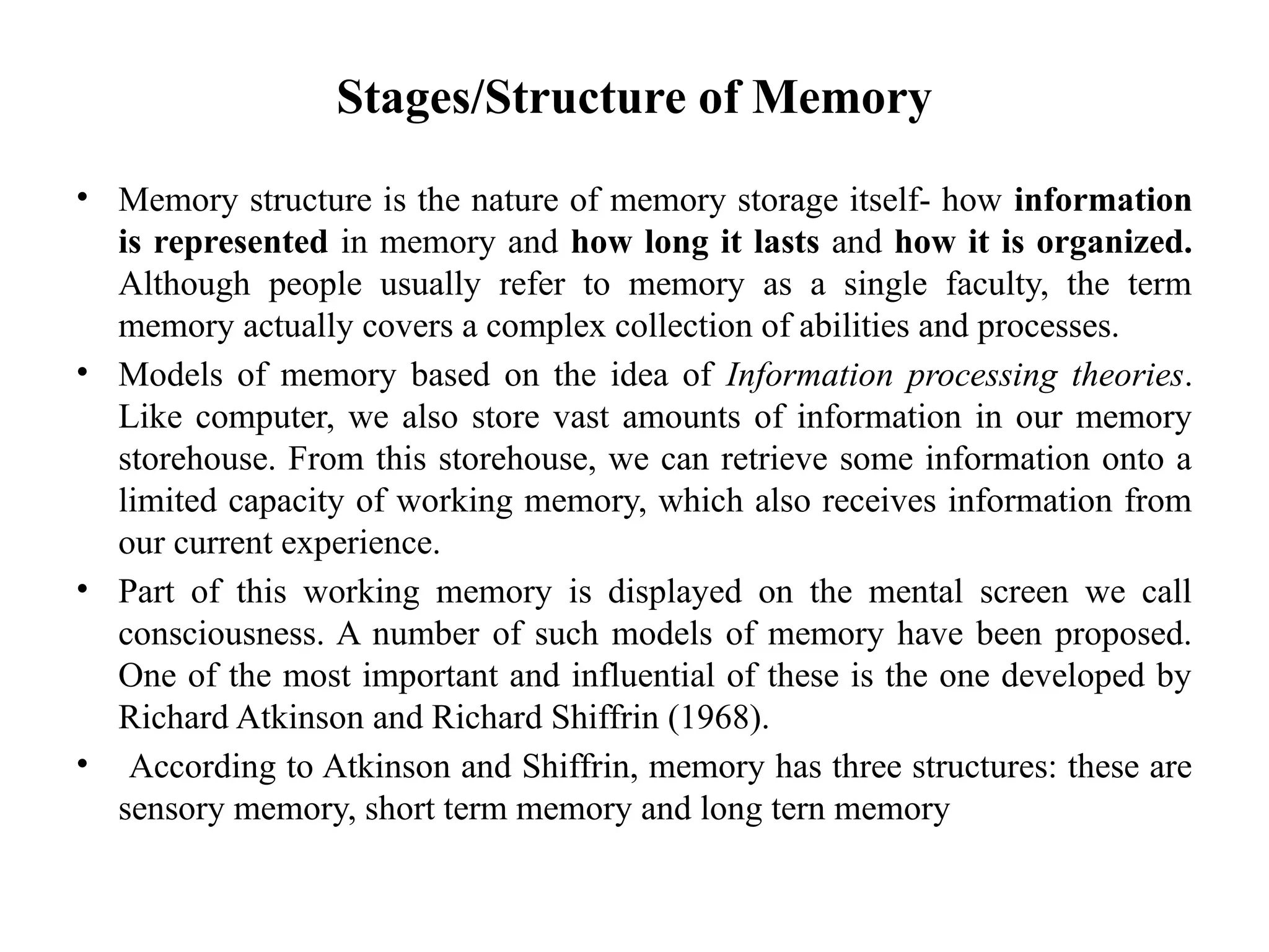 Stages/Structure of Memory
• Memory structure is the nature of memory storage itself- how information
is represented in memory and how long it lasts and how it is organized.
Although people usually refer to memory as a single faculty, the term
memory actually covers a complex collection of abilities and processes.
• Models of memory based on the idea of Information processing theories.
Like computer, we also store vast amounts of information in our memory
storehouse. From this storehouse, we can retrieve some information onto a
limited capacity of working memory, which also receives information from
our current experience.
• Part of this working memory is displayed on the mental screen we call
consciousness. A number of such models of memory have been proposed.
One of the most important and influential of these is the one developed by
Richard Atkinson and Richard Shiffrin (1968).
• According to Atkinson and Shiffrin, memory has three structures: these are
sensory memory, short term memory and long tern memory
 
