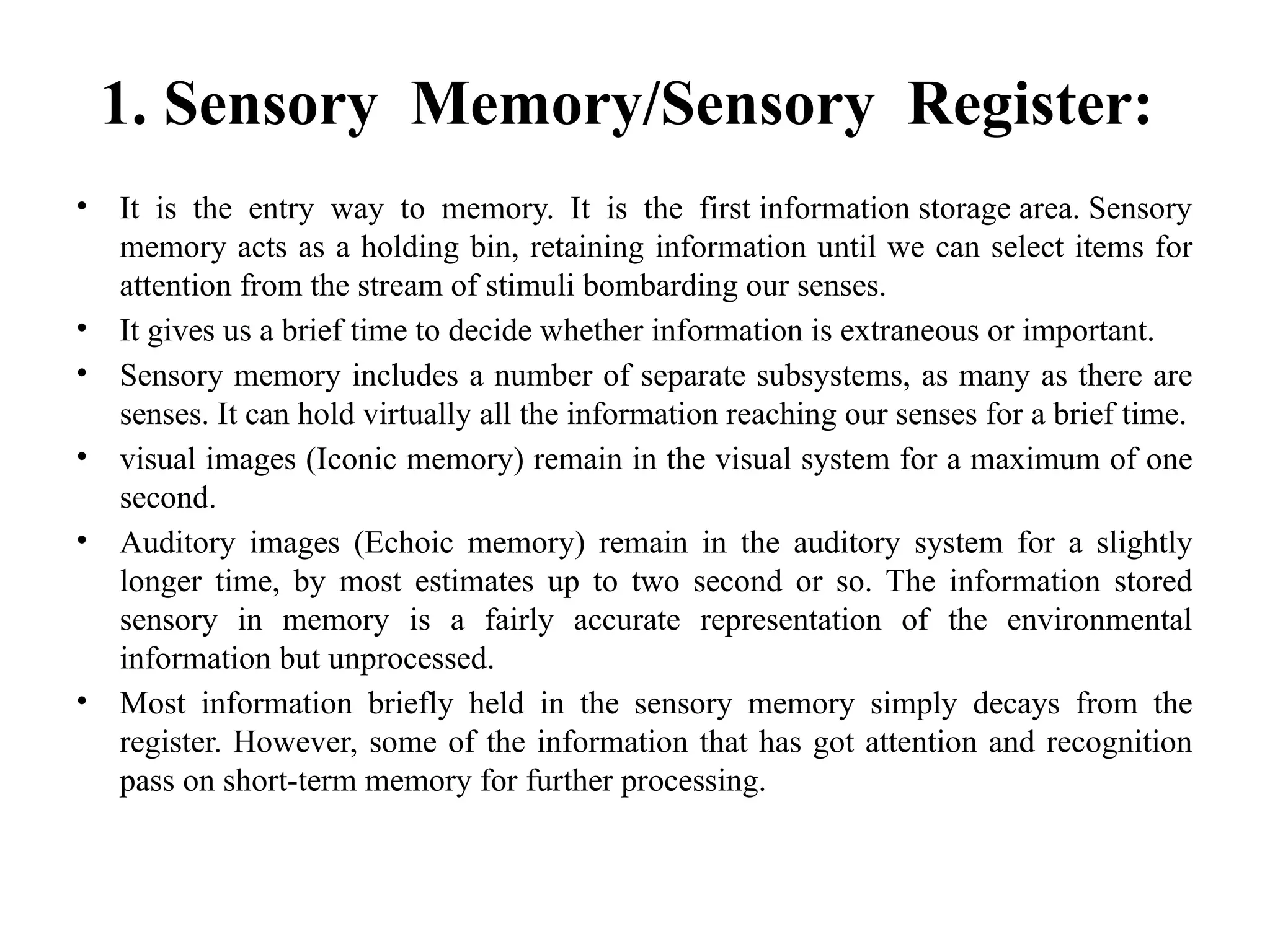 1. Sensory Memory/Sensory Register:
• It is the entry way to memory. It is the first information storage area. Sensory
memory acts as a holding bin, retaining information until we can select items for
attention from the stream of stimuli bombarding our senses.
• It gives us a brief time to decide whether information is extraneous or important.
• Sensory memory includes a number of separate subsystems, as many as there are
senses. It can hold virtually all the information reaching our senses for a brief time.
• visual images (Iconic memory) remain in the visual system for a maximum of one
second.
• Auditory images (Echoic memory) remain in the auditory system for a slightly
longer time, by most estimates up to two second or so. The information stored
sensory in memory is a fairly accurate representation of the environmental
information but unprocessed.
• Most information briefly held in the sensory memory simply decays from the
register. However, some of the information that has got attention and recognition
pass on short-term memory for further processing.
 