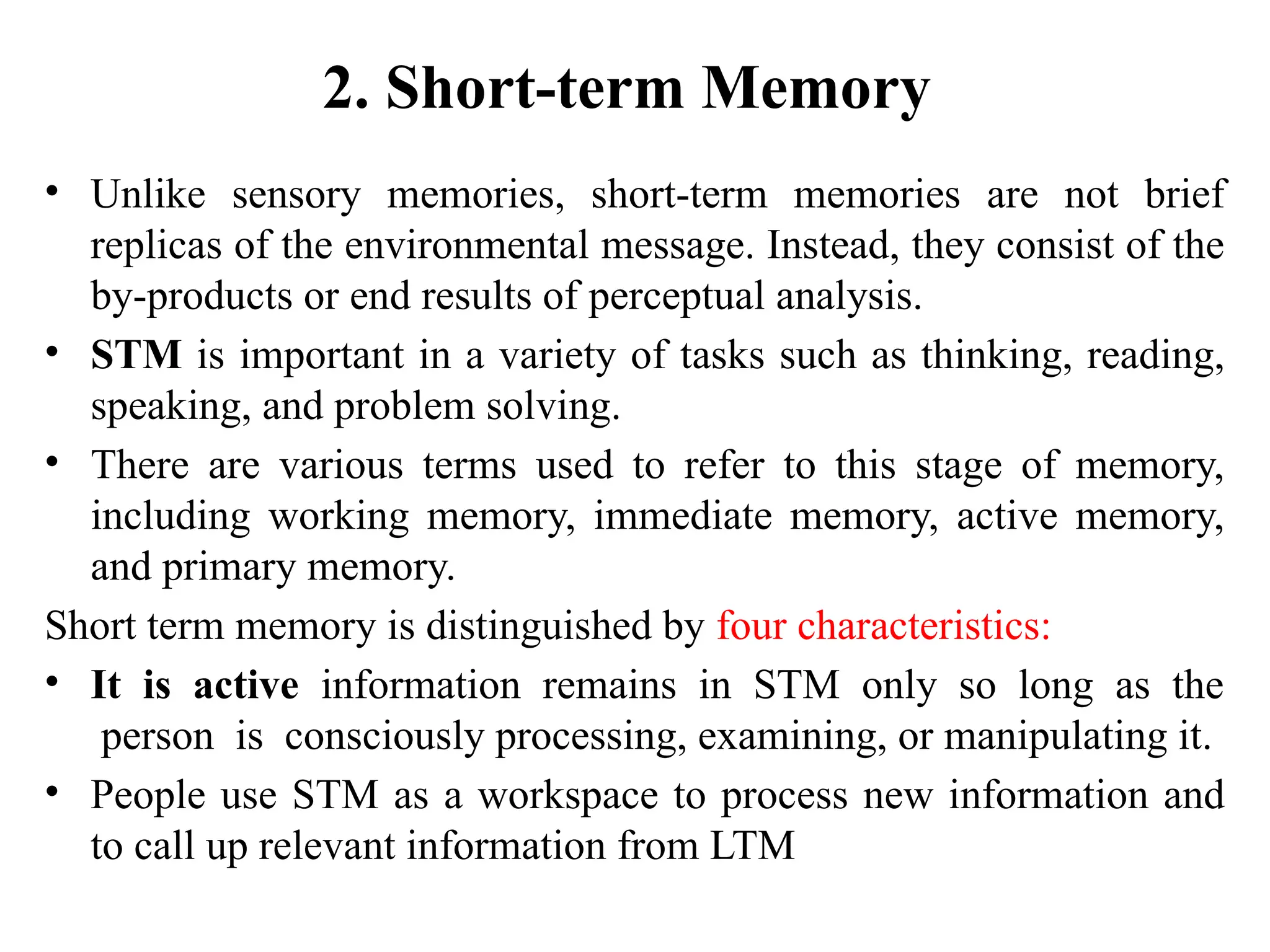 2. Short-term Memory
• Unlike sensory memories, short-term memories are not brief
replicas of the environmental message. Instead, they consist of the
by-products or end results of perceptual analysis.
• STM is important in a variety of tasks such as thinking, reading,
speaking, and problem solving.
• There are various terms used to refer to this stage of memory,
including working memory, immediate memory, active memory,
and primary memory.
Short term memory is distinguished by four characteristics:
• It is active information remains in STM only so long as the
person is consciously processing, examining, or manipulating it.
• People use STM as a workspace to process new information and
to call up relevant information from LTM
 