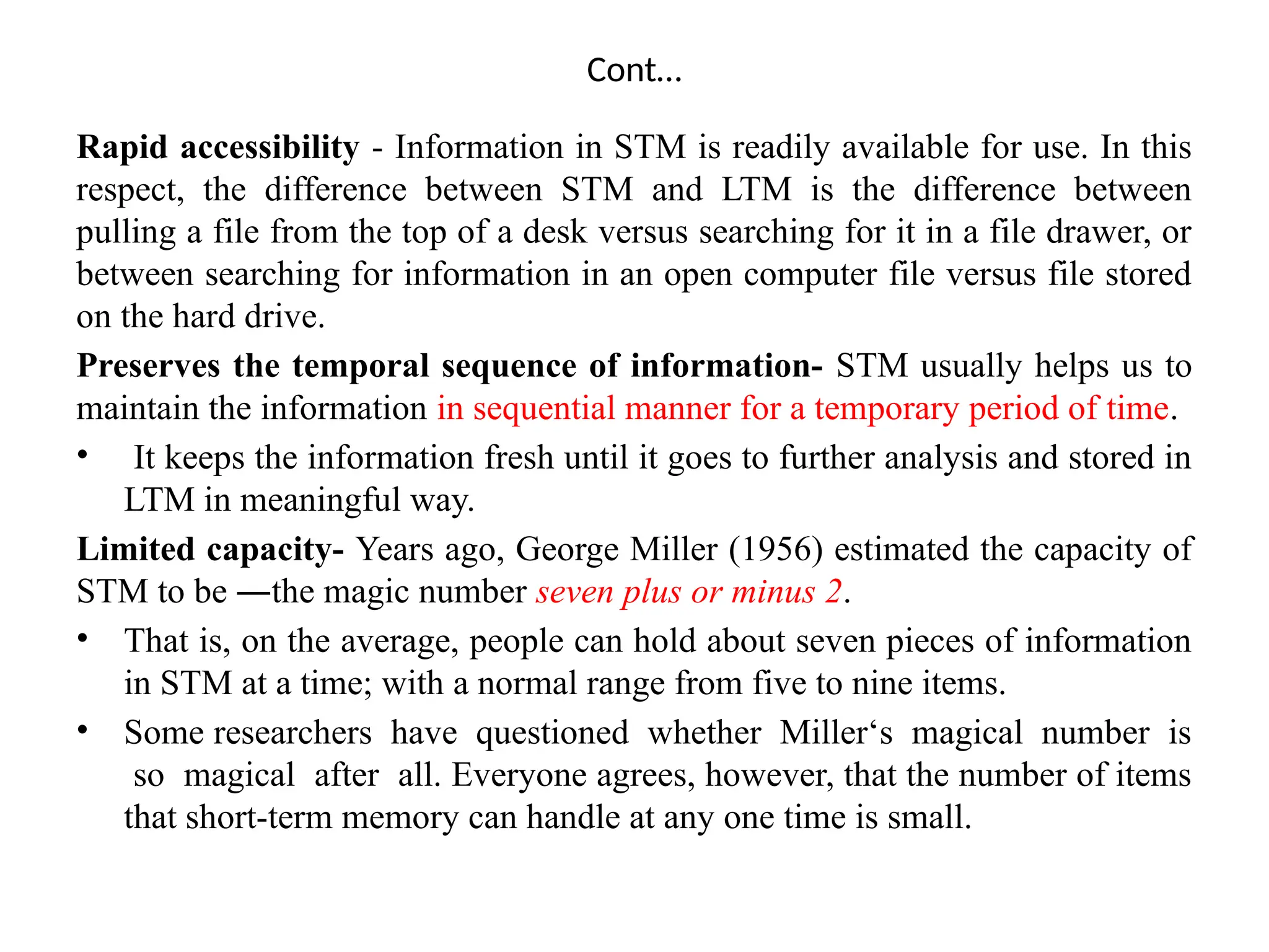 Cont…
Rapid accessibility - Information in STM is readily available for use. In this
respect, the difference between STM and LTM is the difference between
pulling a file from the top of a desk versus searching for it in a file drawer, or
between searching for information in an open computer file versus file stored
on the hard drive.
Preserves the temporal sequence of information- STM usually helps us to
maintain the information in sequential manner for a temporary period of time.
• It keeps the information fresh until it goes to further analysis and stored in
LTM in meaningful way.
Limited capacity- Years ago, George Miller (1956) estimated the capacity of
STM to be ―the magic number seven plus or minus 2.
• That is, on the average, people can hold about seven pieces of information
in STM at a time; with a normal range from five to nine items.
• Some researchers have questioned whether Miller‘s magical number is
so magical after all. Everyone agrees, however, that the number of items
that short-term memory can handle at any one time is small.
 