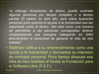 ”si obtengo donaciones de dinero, puedo contratar
   algunas personas por tiempo completo o a tiempo
   parcial. El salario no será alto, pero estoy buscando
   personas para quienes el ayudar a la humanidad sea tan
   importante como el dinero. Veo esto como una manera
   de permitirles a las personas consagradas dedicar
   completamente sus energías trabajando en GNU
   ahorrándoles la necesidad de ganarse la vida de otra
   manera”
• Stallman califica a su emprendimiento como una
  ayuda a la humanidad y demuestra su intensión
  de contratar personal. Poco tiempo después esa
  idea se hizo realidad al fundar la Fundación para
  el Software Libre (F.S.F.)
22/03/2012          Instituto Tecnológico Sudamericano
 