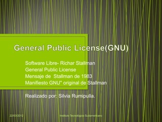 Software Libre- Richar Stallman
             General Public License
             Mensaje de Stallman de 1983
             Manifiesto GNU" original de Stallman

             Realizado por: Silvia Rumipulla.


22/03/2012                  Instituto Tecnológico Sudamericano
 