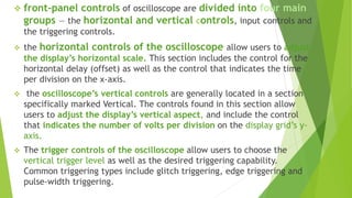  front-panel controls of oscilloscope are divided into four main
groups — the horizontal and vertical controls, input controls and
the triggering controls.
 the horizontal controls of the oscilloscope allow users to adjust
the display’s horizontal scale. This section includes the control for the
horizontal delay (offset) as well as the control that indicates the time
per division on the x-axis.
 the oscilloscope’s vertical controls are generally located in a section
specifically marked Vertical. The controls found in this section allow
users to adjust the display’s vertical aspect, and include the control
that indicates the number of volts per division on the display grid’s y-
axis.
 The trigger controls of the oscilloscope allow users to choose the
vertical trigger level as well as the desired triggering capability.
Common triggering types include glitch triggering, edge triggering and
pulse-width triggering.
 