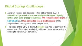 Digital Storage Oscilloscope
 A digital storage oscilloscope (often abbreviated DSO) is
an oscilloscope which stores and analyses the signal digitally
rather than using analog techniques. The input analogue signal is
sampled and then converted into a digital record of the
amplitude of the signal at each sample time.
 The basis of the DSO is its input circuitry that has to carry out the
conversion of the input analog signal into a digital signal, using an
analog to digital (A/D) converter.
 
