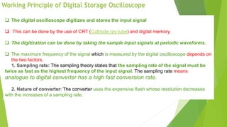 Working Principle of Digital Storage Oscilloscope
 The digital oscilloscope digitizes and stores the input signal
 This can be done by the use of CRT (Cathode ray tube) and digital memory.
 The digitization can be done by taking the sample input signals at periodic waveforms.
 The maximum frequency of the signal which is measured by the digital oscilloscope depends on
the two factors.
The sampling theory states that the sampling rate of the signal must be
twice as fast as the highest frequency of the input signal. The sampling rate means
analogue to digital converter has a high fast conversion rate.
: The converter uses the expensive flash whose resolution decreases
with the increases of a sampling rate.
 